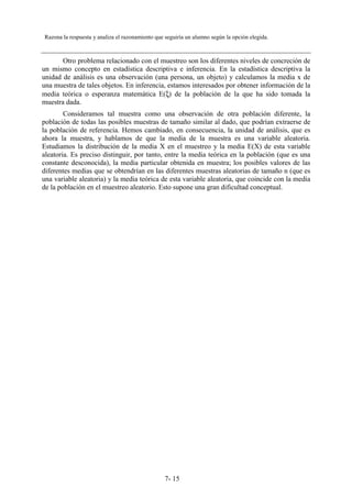7- 15
Razona la respuesta y analiza el razonamiento que seguiría un alumno según la opción elegida.
Otro problema relacionado con el muestreo son los diferentes niveles de concreción de
un mismo concepto en estadística descriptiva e inferencia. En la estadística descriptiva la
unidad de análisis es una observación (una persona, un objeto) y calculamos la media x de
una muestra de tales objetos. En inferencia, estamos interesados por obtener información de la
media teórica o esperanza matemática E(ξ) de la población de la que ha sido tomada la
muestra dada.
Consideramos tal muestra como una observación de otra población diferente, la
población de todas las posibles muestras de tamaño similar al dado, que podrían extraerse de
la población de referencia. Hemos cambiado, en consecuencia, la unidad de análisis, que es
ahora la muestra, y hablamos de que la media de la muestra es una variable aleatoria.
Estudiamos la distribución de la media X en el muestreo y la media E(X) de esta variable
aleatoria. Es preciso distinguir, por tanto, entre la media teórica en la población (que es una
constante desconocida), la media particular obtenida en muestra; los posibles valores de las
diferentes medias que se obtendrían en las diferentes muestras aleatorias de tamaño n (que es
una variable aleatoria) y la media teórica de esta variable aleatoria, que coincide con la media
de la población en el muestreo aleatorio. Esto supone una gran dificultad conceptual.
 