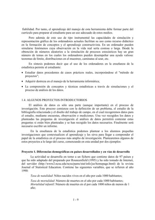 1 - 9
fiabilidad. Por tanto, el aprendizaje del manejo de esta herramienta debe formar parte del
currículo para preparar al estudiante para un uso adecuado de estos medios.
Pero además de este uso de tipo instrumental las capacidades de simulación y
representación gráfica de los ordenadores actuales facilitan su uso como recurso didáctico
en la formación de conceptos y el aprendizaje constructivista. En un ordenador pueden
simularse fenómenos cuya observación en la vida real sería costosa o larga. Desde la
obtención de números aleatorios a la simulación de procesos estocásticos hay un gran
número de temas en los cuales los ordenadores pueden desempeñar una ayuda valiosa:
teoremas de límite, distribuciones en el muestreo, caminatas al azar, etc.
En síntesis podemos decir que el uso de los ordenadores en la enseñanza de la
estadística permite al estudiante:
• Estudiar datos procedentes de casos prácticos reales, incorporándose el "método de
proyectos";
• Adquirir destreza en el manejo de la herramienta informática;
• La comprensión de conceptos y técnicas estadísticas a través de simulaciones y el
proceso de análisis de los datos.
1.4. ALGUNOS PROYECTOS INTRODUCTORIOS
El análisis de datos es sólo una parte (aunque importante) en el proceso de
investigación. Este proceso comienza con la definición de un problema, el estudio de la
bibliografía relacionada y el diseño del trabajo de campo, en el cual recogeremos datos para
el estudio, mediante encuestas, observación o mediciones. Una vez recogidos los datos y
planteadas las preguntas de investigación el análisis de datos permitirá contestar estas
preguntas si están bien planteadas y se han recogido los datos necesarios. Finalmente será
necesario escribir un informe.
En la enseñanza de la estadística podemos plantear a los alumnos pequeñas
investigaciones que contextualicen el aprendizaje y les sirva para llegar a comprender el
papel de la estadística en el proceso más amplio de investigación. Plantearemos algunos de
estos proyectos a lo largo del curso, comenzando en esta unidad por dos ejemplos:
Proyecto 1. Diferencias demográficas en países desarrollados y en vías de desarrollo
La actividad se desarrolla en torno a un fichero que contiene datos de 97 países y
que ha sido adaptado del preparado por Rouncenfield (1995) y ha sido tomado de Internet,
del servidor (http://www2.ncsu.edu/ncsu/pams/stat/info/jse/homepage.html) de la revista
Journal of Statistical Education. Contiene las siguientes variables, que se refieren al año
1990:
Tasa de natalidad: Niños nacidos vivos en el año por cada 1000 habitantes;
Tasa de mortalidad: Número de muertes en el año por cada 1000 habitantes;
Mortalidad infantil: Número de muertes en el por cada 1000 niños de menos de 1
año;
 