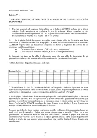 B-
1
Prácticas de Análisis de Datos
Práctica Nº 1:
TABLAS DE FRECUENCIAS Y GRÁFICOS DE VARIABLES CUALITATIVAS. REDACCIÓN
DE INFORMES
• Una vez arrancado el programa Statgraphics, lee el fichero ACTITUD grabado en la última
práctica, donde recogíamos los resultados del test de actitudes. Como recuerdas, en este
cuestionario los alumnos puntuaban de 1 a 5 su grado de acuerdo con una serie de afirmaciones.
El cuestionario se describe en la página 1-11 de los apuntes.
1. En la página 2-3 de los apuntes se explica como obtener tablas de frecuencia para datos
cualitativos y variables discretas con Statgraphics. A partir de los datos contenidos en el fichero
ACTITUD prepara tablas de frecuencias, diagramas de barras y diagramas de sectores de las
siguientes variables estadísticas:
a) Carrera que sigue el alumno. ¿Cuál es la carrera predominante?
b) Curso en que se encuentra este año ¿Cuál es el curso predominante?
2. Completa los datos de la tabla 1, elaborando para ello una tabla de frecuencias de las
puntuaciones dadas por los alumnos a los diferentes ítems del cuestionario de actitudes.
Tabla 1. Porcentaje de puntuación dada a cada ítem
Puntuación A1 A2 A3 A4 A5 A6 A7 A8 A9 A10
3. Si consultas en la copia del cuestionario incluida en los apuntes, verás que algunos de los ítems
sobre actitudes puntúan en forma inversa al resto, es decir, cuanto mayor es la puntuación la actitud
del alumno es más negativa. ¿Cuáles ítems puntúan en forma negativa? ¿Por qué?
4. En la página C-9 del anexo de los apuntes (guía para las clases prácticas) se explica el uso de la
recodificación de datos. Lee las explicaciones y piensa cómo habría que recodificar los ítems que
puntúan en sentido inverso para lograr que la puntuación tenga el mismo sentido que el resto de los
ítems. Con la opción RECODE transforma los datos de estos ítems. Graba el fichero de datos una
vez que estén recodificados, pulsando el icono del disquete.
5. Ahora que todos los ítems puntúan en el mismo sentido, podríamos definir para cada alumno un
total en el test de actitudes. Define una nueva columna para la variable TOTAL en la que
guardaremos la puntuación total del test para cada alumno. Consulta la página C-8 como se
calculan nuevas variables y por medio de la opción generar datos de EDIT calcula la puntuación
total en la prueba de cada alumno, almacenándola en esta variable. Graba el fichero de datos una
vez obtenido.
 