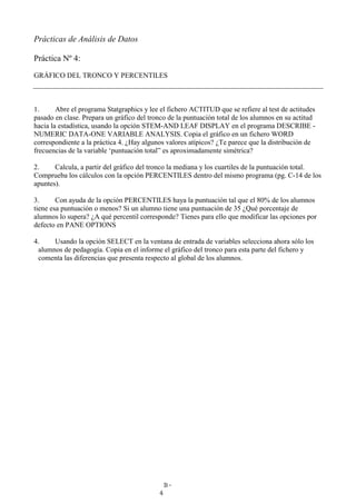 B-
4
Prácticas de Análisis de Datos
Práctica Nº 4:
GRÁFICO DEL TRONCO Y PERCENTILES
1. Abre el programa Statgraphics y lee el fichero ACTITUD que se refiere al test de actitudes
pasado en clase. Prepara un gráfico del tronco de la puntuación total de los alumnos en su actitud
hacia la estadística, usando la opción STEM-AND LEAF DISPLAY en el programa DESCRIBE -
NUMERIC DATA-ONE VARIABLE ANALYSIS. Copia el gráfico en un fichero WORD
correspondiente a la práctica 4. ¿Hay algunos valores atípicos? ¿Te parece que la distribución de
frecuencias de la variable ‘puntuación total” es aproximadamente simétrica?
2. Calcula, a partir del gráfico del tronco la mediana y los cuartiles de la puntuación total.
Comprueba los cálculos con la opción PERCENTILES dentro del mismo programa (pg. C-14 de los
apuntes).
3. Con ayuda de la opción PERCENTILES haya la puntuación tal que el 80% de los alumnos
tiene esa puntuación o menos? Si un alumno tiene una puntuación de 35 ¿Qué porcentaje de
alumnos lo supera? ¿A qué percentil corresponde? Tienes para ello que modificar las opciones por
defecto en PANE OPTIONS
4. Usando la opción SELECT en la ventana de entrada de variables selecciona ahora sólo los
alumnos de pedagogía. Copia en el informe el gráfico del tronco para esta parte del fichero y
comenta las diferencias que presenta respecto al global de los alumnos.
 