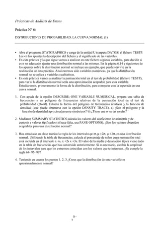B-
7
Prácticas de Análisis de Datos
Práctica Nº 6:
DISTRIBUCIONES DE PROBABILIDAD. LA CURVA NORMAL (1)
• Abre el programa STATGRAPHICS y carga de la unidad U (carpeta DATOS) el fichero TESTP.
Lee en los apuntes la descripción del fichero y el significado de las variables.
• En esta práctica y la que sigue vamos a analizar en este fichero algunas variables, para decidir si
es o no adecuado ajustar una distribución normal a las mismas. En la página 6.14 y siguientes de
los apuntes sobre la distribución normal se incluye un ejemplo, que puede servirte en la
realización de esta práctica. Analizaremos sólo variables numéricas, ya que la distribución
normal no se aplica a variables cualitativas.
• En esta práctica vamos a analizar la puntuación total en el test de probabilidad (fichero TESTP),
para ver si la distribución normal sería una aproximación aceptable para esta variable.
Estudiaremos, primeramente la forma de la distribución, para comparar con la esperada en una
curva normal.
1. Con ayuda de la opción DESCRIBE; ONE VARIABLE NUMERICAL, prepara una tabla de
frecuencias y un polígono de frecuencias relativas de la puntuación total en el test de
probabilidad (ptotal). Estudia la forma del polígono de frecuencias relativas y la función de
densidad (que puede obtenerse con la opción DENSITY TRACE). a) ¿Son el polígono y la
función de densidad aproximadamente simétricos? b) ¿Tiene una o varias modas?
2. Mediante SUMMARY STATISTICS calcula los valores del coeficiente de asimetría y de
curtosis y valores tipificados (si hace falta, usa PANE OPTIONS). ¿Son los valores obtenidos
aceptables para una distribución normal?
3. Has estudiado en clase teórica la regla de los intervalos µ±σ, µ ±2σ, µ ±3σ, en una distribución
normal. Utilizando la tabla de frecuencias, calcula el porcentaje de niños cuya puntuación total
está incluida en el intervalo x ±s, x +2s x ±3s. El valor de la media y desviación típica viene dado
en la tabla de frecuencias que has construido anteriormente. Si es necesario, cambia la amplitud
de los intervalos para que los extremos coincidan con los valores que te interesan. ¿Se cumple la
regla 68- 95- 99?
4. Teniendo en cuenta los puntos 1, 2, 3 ¿Crees que la distribución de esta variable es
aproximadamente normal?
 