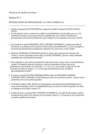 B-
8
Prácticas de Análisis de Datos
Práctica Nº 7:
DISTRIBUCIONES DE PROBABILIDAD. LA CURVA NORMAL (2)
• Ejecuta el programa STATGRAPHICS y carga de la unidad U (carpeta DATOS) el fichero
TESTP.
• En esta práctica vamos a analizar la variable nivel probabilístico (nivel-proba), para ver si la
distribución normal sería una aproximación aceptable para esta variable. Estudiaremos,
primeramente la forma de la distribución, para comparar con la esperada en una curva normal.
1. Con ayuda de la opción DESCRIBE; ONE VARIABLE NUMERICAL, prepara una tabla de
frecuencias y un polígono de frecuencias relativas del nivel probabilístico. a) ¿Son el polígono y
la función de densidad aproximadamente simétricos? b) ¿Tiene una o varias modas?
2. Mediante SUMMARY STATISTICS calcula los valores del coeficiente de asimetría y de
curtosis y valores tipificados (si hace falta, usa PANE OPTIONS). ¿Son los valores obtenidos
aceptables para una distribución normal?
3. Has estudiado en clase teórica la regla de los intervalos µ±σ, µ ±2σ, µ ±3σ, en una distribución
normal. Utilizando la tabla de frecuencias, calcula el porcentaje de niños cuyo nivel
probabilístico está incluido en el intervalo x +s x ±2s x ±3s. ¿Se cumple la regla 68- 95- 99?
Teniendo en cuenta los puntos 1, 2, 3 ¿Crees que la distribución de esta variable es
aproximadamente normal?
4. Usa ahora la opción FITTING DISTRIBUTIONS, dentro de DESCRIBE NUMERIC
VARIABLE ONE VARIABLE ANALYSIS ajusta una curva normal a los datos. ¿Cuáles son los
parámetros de la curva normal ajustada?
5. Utilizando la option TAIL AREAS en este programa, que proporciona probabilidades para la
curva normal ajustada ¿Cuál es la probabilidad de que, en esta curva teórica ajustada a los datos
se obtenga un nivel igual o menor a 2?
6. Usando de nuevo la opción ONE VARIABLE NUMERICAL, y la tabla de frecuencias, calcula
la proporción de niños en la muestra con nivel igual o menor a 2. ¿Crees que la curva normal da
un ajuste aceptable de los datos?
 