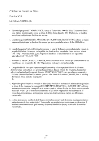 B-
9
Prácticas de Análisis de Datos
Práctica Nº 8:
LA CURVA NORMAL (3)
• Ejecuta el programa STATGRAPHICS y carga el fichero altu 1000 del disco U (carpeta datos).
Este fichero contiene datos sobre la altura de 1000 chicas de entre 18 y 20 años que se pueden
aproximar mediante una distribución normal.
1. Usando la opción DESCRIBE, NUMERIC DATA, DISTRIBUTION FITTING calcula la media
y desviación típica de la distribución normal que aproximaría las alturas de las 1000 chicas
2. Usando la opción TAIL AREAS del programa, y, a partir de la curva normal ajustada, calcula la
propobabilidad de chicas que, en la población donde se han tomado los datos tendrían más de
150, 160 y 170 cm de altura. ¿Qué proporción de chicas se encontrarían en los siguientes
intervalos (160-170), (150-170)?
3. Mediante la opción CRITICAL VALUES, halla los valores de las alturas que corresponden a los
cuartiles y a los percentiles del 10 y 90 por ciento en la curva normal ajustada.
• La opción PLOT sirve para representar gráficamente y calcular probabilidades de diversas
distribuciones. Consulta en los apuntes la descripción de esta opción del programa. Ejecútala y
selecciona la distribución normal. Cambia ANALYSIS OPTIONS para que el programa realice
cálculos con una distribución normal ajustada a los datos de la muestra, es decir, con la media y
desviación típica halladas en el punto
1.
4. Representa gráficamente la función de densidad y función de distribución de la normal ajustada a
la altura de las chicas de la muestra (DENSITY/MASS FUNCTION e INVERSE CDF). ¿Cómo
piensas que cambiarían estas gráficas si, conservando la misma desviación típica aumentamos la
media en 10 cm? ¿Y si disminuimos la media en 20 cm? Comprueba si has acertado en tu
pronóstico, representando gráficamente las nuevas distribuciones y explica las diferencias
encontradas.
5. ¿Cómo piensas que cambia la distribución normal si, conservando la misma media aumentamos
o disminuimos la desviación típica? Comprueba tus pronósticos representando gráficamente 3
distribuciones normales de igual media y diferente desviación típica y explica las diferencias
encontradas.
 