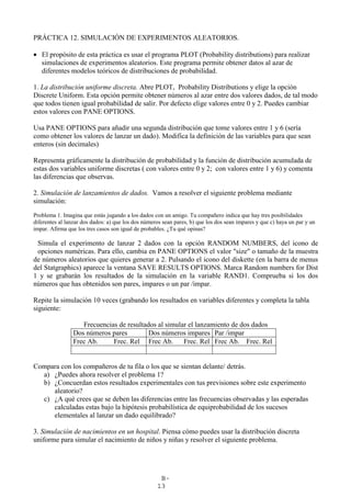 B-
13
PRÁCTICA 12. SIMULACIÓN DE EXPERIMENTOS ALEATORIOS.
• El propósito de esta práctica es usar el programa PLOT (Probability distributions) para realizar
simulaciones de experimentos aleatorios. Este programa permite obtener datos al azar de
diferentes modelos teóricos de distribuciones de probabilidad.
1. La distribución uniforme discreta. Abre PLOT, Probability Distributions y elige la opción
Discrete Uniform. Esta opción permite obtener números al azar entre dos valores dados, de tal modo
que todos tienen igual probabilidad de salir. Por defecto elige valores entre 0 y 2. Puedes cambiar
estos valores con PANE OPTIONS.
Usa PANE OPTIONS para añadir una segunda distribución que tome valores entre 1 y 6 (sería
como obtener los valores de lanzar un dado). Modifica la definición de las variables para que sean
enteros (sin decimales)
Representa gráficamente la distribución de probabilidad y la función de distribución acumulada de
estas dos variables uniforme discretas ( con valores entre 0 y 2; con valores entre 1 y 6) y comenta
las diferencias que observas.
2. Simulación de lanzamientos de dados. Vamos a resolver el siguiente problema mediante
simulación:
Problema 1. Imagina que estás jugando a los dados con un amigo. Tu compañero indica que hay tres posibilidades
diferentes al lanzar dos dados: a) que los dos números sean pares, b) que los dos sean impares y que c) haya un par y un
impar. Afirma que los tres casos son igual de probables. ¿Tu qué opinas?
Simula el experimento de lanzar 2 dados con la opción RANDOM NUMBERS, del icono de
opciones numéricas. Para ello, cambia en PANE OPTIONS el valor "size" o tamaño de la muestra
de números aleatorios que quieres generar a 2. Pulsando el icono del diskette (en la barra de menus
del Statgraphics) aparece la ventana SAVE RESULTS OPTIONS. Marca Random numbers for Dist
1 y se grabarán los resultados de la simulación en la variable RAND1. Comprueba si los dos
números que has obtenidos son pares, impares o un par /impar.
Repite la simulación 10 veces (grabando los resultados en variables diferentes y completa la tabla
siguiente:
Frecuencias de resultados al simular el lanzamiento de dos dados
Dos números pares Dos números impares Par /impar
Frec Ab. Frec. Rel Frec Ab. Frec. Rel Frec Ab. Frec. Rel
Compara con los compañeros de tu fila o los que se sientan delante/ detrás.
a) ¿Puedes ahora resolver el problema 1?
b) ¿Concuerdan estos resultados experimentales con tus previsiones sobre este experimento
aleatorio?
c) ¿A qué crees que se deben las diferencias entre las frecuencias observadas y las esperadas
calculadas estas bajo la hipótesis probabilística de equiprobabilidad de los sucesos
elementales al lanzar un dado equilibrado?
3. Simulación de nacimientos en un hospital. Piensa cómo puedes usar la distribución discreta
uniforme para simular el nacimiento de niños y niñas y resolver el siguiente problema.
 