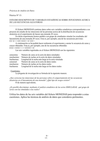 B-
15
Prácticas de Análisis de Datos
Práctica Nº 13:
ESTUDIO DESCRIPTIVO DE VARIABLES ESTADÍSTICAS SOBRE INTUICIONES ACERCA
DE LAS SECUENCIAS ALEATORIAS
El fichero MONEDAS contiene datos sobre seis variables estadísticas correspondientes a un
proyecto de estudio de las intuiciones de las personas acerca de la distribución de secuencias
aleatorias en el experimento de lanzar una moneda 20 veces.
En dicho experimento hemos pedido a un grupo de estudiantes simular los resultados del
lanzamiento de una moneda 20 veces. Esta es, por ejemplo, una de las secuencias previstas:
CC+C+++CC+CCC++C+CC+
A continuación se ha pedido hacer realmente el experimento y anotar la secuencia de caras y
cruces obtenidas. Esta es, por ejemplo, una de las secuencias obtenidas:
CCC++CCC+++++CCCC++C
Las seis variables registradas en el fichero MONEDAS son las siguientes:
carassimu: Número de caras en la serie de datos simulados
nrachasimu: Número de rachas en la serie de datos simulados
lrachasimu: Longitud de la racha más larga en la serie simulada
carasreal: Número de caras en la serie de datos reales
nrachasrea: Número de rachas en los datos reales
lrachasrea: Longitud de la racha más larga en los datos reales
Cuestiones:
La pregunta de investigación se formula de la siguiente manera:
¿Son correctas las intuiciones de las personas sobre el comportamiento de las secuencias
aleatorias en el lanzamiento de una moneda? ¿Qué tipo de sesgos existen?
O de manera equivalente,
¿Es posible discriminar, mediante el análisis estadístico de las series SIMULADAS, qué grupo de
series son las simuladas o las reales?
Utiliza los datos de las seis variables del fichero MONEDAS para responder a estas
cuestiones. Aplica las técnicas de análisis de datos que consideres pertinentes.
 