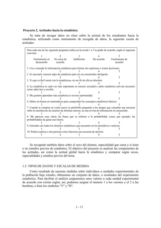 1 - 11
Proyecto 2. Actitudes hacia la estadística
Se trata de recoger datos en clase sobre la actitud de los estudiantes hacia la
estadística, utilizando como instrumento de recogida de datos, la siguiente escala de
actitudes:
Se recogerán también datos sobre el sexo del alumno, especialidad que cursa y si tiene
o no estudios previos de estadística. El objetivo del proyecto es analizar las componentes de
las actitudes, así como la actitud global hacia la estadística y comparar según sexos,
especialidades y estudios previos del tema.
1.5. TIPOS DE DATOS Y ESCALAS DE MEDIDA
Como resultado de nuestras medidas sobre individuos o unidades experimentales de
la población bajo estudio, obtenemos un conjunto de datos, o resultados del experimento
estadístico. Para facilitar el análisis asignaremos unos valores a cada unidad experimental
de acuerdo con ciertas reglas; así, podemos asignar el número 1 a los varones y el 2 a las
hembras, o bien los símbolos "V" y "H".
Para cada una de las siguiente preguntas indica en la escala 1 a 5 tu grado de acuerdo, según el siguiente
convenio
1 2 3 4 5
Fuertemente en
desacuerdo
No estoy de
acuerdo
Indiferente De acuerdo Fuertemente de
acuerdo
1. Uso a menudo la información estadística para formar mis opiniones o tomar decisiones
1 2 3 4 5
2. Es necesario conocer algio de estadistica para ser un consumidor inteligente.
1 2 3 4 5
3. Ya que es fácil menir con la estadísticao, no me fío de ella en absoluto.
1 2 3 4 5
4. La estadística es cada vez más importante en nuestra sociedad y saber estadística será tan necesario
como saber leer y escribir.
1 2 3 4 5
5. Me gustaría aprendear más estadística si tuviese oportunidad.
1 2 3 4 5
6. Debes ser bueno en matemáticas para comprender los conceptos estadísticos básicos.
1 2 3 4 5
7. Cuando te compras un coche nuevo es preferible preguntar a los amigos que consultar una encuesta
sobre la satisfacción de usuarios de distintas marcas, en una revista de información al consumidor.
1 2 3 4 5
8. Me parecen muy claras las frases que se refieren a la probabilidad, como, por ejemplo, las
probabilidades de ganar una lotería.
1 2 3 4 5
9. Entiendo casi todos los términos estadísticos que encuentro en los periódicos o noticias.
1 2 3 4 5
10. Podría explicar a otra persona como funciona una encuesta de opinión.
1 2 3 4 5
 