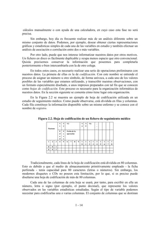 1 - 14
cálculos manualmente o con ayuda de una calculadora, en cuyo caso esta fase no será
precisa.
Sin embargo, hoy día es frecuente realizar más de un análisis diferente sobre un
mismo conjunto de datos. Podemos, por ejemplo, desear obtener ciertas representaciones
gráficas y estadísticas simples de cada una de las variables en estudio y también efectuar un
análisis de asociación o correlación entre dos o más variables.
Por otro lado, puede que nos interese informatizar nuestros datos por otros motivos.
Un fichero en disco es fácilmente duplicable y ocupa menos espacio que otro convencional.
Quizás precisemos conservar la información que poseemos para completarla
posteriormente o bien intercambiarla con la de otro colega.
En todos estos casos, es necesario realizar una serie de operaciones preliminares con
nuestros datos. La primera de ellas es la de codificación. Con este nombre se entiende el
proceso de asignar un número u otro símbolo, de forma unívoca, a cada uno de los valores
posibles de las variables que estamos utilizando, y transcribir nuestras observaciones, con
un formato especialmente diseñado, a unos impresos preparados con tal fin que se conocen
como hojas de codificación. Este proceso es necesario para la organización informática de
nuestros datos. En la sección siguiente se comenta cómo tiene lugar esta organización.
En la Figura 2.2 se muestra un ejemplo de hoja de codificación utilizada en un
estudio de seguimiento médico. Como puede observarse, está dividida en filas y columnas.
Cada fila constituye la información disponible sobre un mismo enfermo y se conoce con el
nombre de registro.
Figura 2.2. Hoja de codificación de un fichero de seguimiento médico
V
1
V
2
V3 V
4
V
5
V6 .
.
.Paciente
E
d
a
d
S
e
x
o
Fecha de la
operación
1 2 3 4 5 6 7 8 9 1
0
1
1
1
2
1
3
1
4
1
5
1
6
1
7
1
8
0 0 1
0 0 2
.
Tradicionalmente, cada línea de la hoja de codificación está dividida en 80 columnas.
Esto es debido a que el medio de almacenamiento primitivamente empleado - la ficha
perforada - tenía capacidad para 80 caracteres (letras o números). Sin embargo, los
modernos disquetes o CDs no poseen esta limitación, por lo que, si es preciso puede
diseñarse una hoja de codificación de más de 80 columnas.
Cada una de las columnas de esta hoja se usará, por tanto, para escribir en ella un
número, letra o signo (por ejemplo, el punto decimal), que represente los valores
observados en las variables estadísticas estudiadas. Según el tipo de variable podemos
necesitar para codificarlas una o varias columnas. El conjunto de columnas que se destinan
 