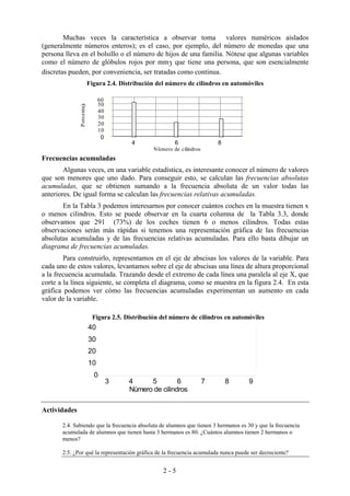 2 - 5
Muchas veces la característica a observar toma valores numéricos aislados
(generalmente números enteros); es el caso, por ejemplo, del número de monedas que una
persona lleva en el bolsillo o el número de hijos de una familia. Nótese que algunas variables
como el número de glóbulos rojos por mm3 que tiene una persona, que son esencialmente
discretas pueden, por conveniencia, ser tratadas como continua.
Figura 2.4. Distribución del número de cilindros en automóviles
Frecuencias acumuladas
Algunas veces, en una variable estadística, es interesante conocer el número de valores
que son menores que uno dado. Para conseguir esto, se calculan las frecuencias absolutas
acumuladas, que se obtienen sumando a la frecuencia absoluta de un valor todas las
anteriores. De igual forma se calculan las frecuencias relativas acumuladas.
En la Tabla 3 podemos interesarnos por conocer cuántos coches en la muestra tienen x
o menos cilindros. Esto se puede observar en la cuarta columna de la Tabla 3.3, donde
observamos que 291 (73%) de los coches tienen 6 o menos cilindros. Todas estas
observaciones serán más rápidas si tenemos una representación gráfica de las frecuencias
absolutas acumuladas y de las frecuencias relativas acumuladas. Para ello basta dibujar un
diagrama de frecuencias acumuladas.
Para construirlo, representamos en el eje de abscisas los valores de la variable. Para
cada uno de estos valores, levantamos sobre el eje de abscisas una línea de altura proporcional
a la frecuencia acumulada. Trazando desde el extremo de cada línea una paralela al eje X, que
corte a la línea siguiente, se completa el diagrama, como se muestra en la figura 2.4. En esta
gráfica podemos ver cómo las frecuencias acumuladas experimentan un aumento en cada
valor de la variable.
Actividades
2.4. Sabiendo que la frecuencia absoluta de alumnos que tienen 3 hermanos es 30 y que la frecuencia
acumulada de alumnos que tienen hasta 3 hermanos es 80. ¿Cuántos alumnos tienen 2 hermanos o
menos?
2.5. ¿Por qué la representación gráfica de la frecuencia acumulada nunca puede ser decreciente?
Nümero de cilindros
Porcentaje
4 6 8
0
10
20
30
40
50
60
Figura 2.5. Distribución del número de cilindros en automóviles
Nümero de cilindros
3 4 5 6 7 8 9
0
10
20
30
40
 