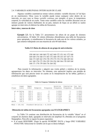 2 - 6
2.4. VARIABLES AGRUPADAS: INTERVALOS DE CLASE
Algunas variables cuantitativas toman valores aislados -variable discreta- (nº de hijos
en un matrimonio). Otras veces la variable puede tomar cualquier valor dentro de un
intervalo, en cuyo caso se llama variable continua; por ejemplo, el peso, la temperatura
corporal, la velocidad de un coche. Tanto estas variables como las variables discretas con un
número grande de valores (habitantes de un país, número de hojas en un árbol) se suelen
agrupar en intervalos al elaborar las tablas de frecuencia.
Intervalos y marcas de clase
Ejemplo 2.3. En la Tabla 2.5. presentamos las altura de un grupo de alumnos
universitarios. Al haber 26 valores diferentes obtendríamos una tabla de frecuencias
poco apropiada, si estudiásemos la frecuencia de cada uno de los valores aislados, ya
que estamos trabajando con una muestra de solo 60 individuos.
Tabla 2.5. Datos de alturas de un grupo de universitarios
------------------------------------------------------------------
150 160 161 160 160 172 162 160 172 151 161 172 160
169 169 176 160 173 183 172 160 170 153 167 167 175
166 173 169 162 178 170 179 175 174 174 160 149 162
161 168 170 173 156 159 154 156 160 166 170 169 164
168 171 178 179 164 176 164 182
-----------------------------------------------------------------
Para resumir la información y adquirir una visión global y sintética de la misma,
agruparemos los datos en intervalos. No obstante, esta operación implica una pérdida de
información que será preciso tener en cuenta en la interpretación de las tablas, gráficos y
estadísticos de datos agrupados.
Tabla 2.6. Frequency Tabulation for alturas
--------------------------------------------------------------------------------
Lower Upper Relative Cumulative Cum. Rel.
Class Limit Limit Midpoint Frequency Frequency Frequency Frequency
--------------------------------------------------------------------------------
at or below 140,0 0 0,0000 0 0,0000
1 140,0 150,0 145,0 2 0,0339 2 0,0339
2 150,0 160,0 155,0 15 0,2542 17 0,2881
3 160,0 170,0 165,0 22 0,3729 39 0,6610
4 170,0 180,0 175,0 18 0,3051 57 0,9661
5 180,0 190,0 185,0 2 0,0339 59 1,0000
above 190,0 0 0,0000 59 1,0000
--------------------------------------------------------------------------------
Mean = 166,542 Standard deviation = 8,15438
Obtención de tablas de frecuencias agrupadas con STATGRAPHICS
La Tabla 2.6 contiene una distribución de frecuencias de la variable "altura" en el
conjunto de alumnos dado, agrupada en intervalos de amplitud 10, obtenida con el programa
Statgraphics. Para ello se siguen los pasos siguientes:
• Ir al menú DESCRIBE. Elegir la opción NUMERIC DATA y luego ONE VARIABLE
ANALYSIS. Seleccionar la variable con la que se desea trabajar;
 