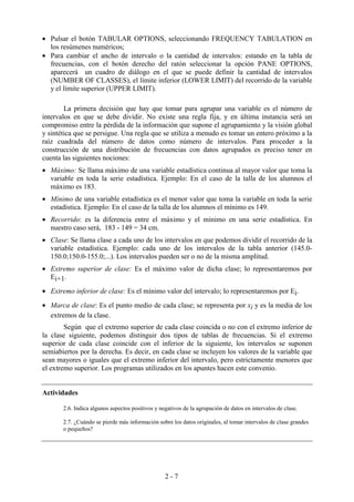 2 - 7
• Pulsar el botón TABULAR OPTIONS, seleccionando FREQUENCY TABULATION en
los resúmenes numéricos;
• Para cambiar el ancho de intervalo o la cantidad de intervalos: estando en la tabla de
frecuencias, con el botón derecho del ratón seleccionar la opción PANE OPTIONS,
aparecerá un cuadro de diálogo en el que se puede definir la cantidad de intervalos
(NUMBER OF CLASSES), el límite inferior (LOWER LIMIT) del recorrido de la variable
y el límite superior (UPPER LIMIT).
La primera decisión que hay que tomar para agrupar una variable es el número de
intervalos en que se debe dividir. No existe una regla fija, y en última instancia será un
compromiso entre la pérdida de la información que supone el agrupamiento y la visión global
y sintética que se persigue. Una regla que se utiliza a menudo es tomar un entero próximo a la
raíz cuadrada del número de datos como número de intervalos. Para proceder a la
construcción de una distribución de frecuencias con datos agrupados es preciso tener en
cuenta las siguientes nociones:
• Máximo: Se llama máximo de una variable estadística continua al mayor valor que toma la
variable en toda la serie estadística. Ejemplo: En el caso de la talla de los alumnos el
máximo es 183.
• Mínimo de una variable estadística es el menor valor que toma la variable en toda la serie
estadística. Ejemplo: En el caso de la talla de los alumnos el mínimo es 149.
• Recorrido: es la diferencia entre el máximo y el mínimo en una serie estadística. En
nuestro caso será, 183 - 149 = 34 cm.
• Clase: Se llama clase a cada uno de los intervalos en que podemos dividir el recorrido de la
variable estadística. Ejemplo: cada uno de los intervalos de la tabla anterior (145.0-
150.0;150.0-155.0;...). Los intervalos pueden ser o no de la misma amplitud.
• Extremo superior de clase: Es el máximo valor de dicha clase; lo representaremos por
Ei+1.
• Extremo inferior de clase: Es el mínimo valor del intervalo; lo representaremos por Ei.
• Marca de clase: Es el punto medio de cada clase; se representa por xi y es la media de los
extremos de la clase.
Según que el extremo superior de cada clase coincida o no con el extremo inferior de
la clase siguiente, podemos distinguir dos tipos de tablas de frecuencias. Si el extremo
superior de cada clase coincide con el inferior de la siguiente, los intervalos se suponen
semiabiertos por la derecha. Es decir, en cada clase se incluyen los valores de la variable que
sean mayores o iguales que el extremo inferior del intervalo, pero estrictamente menores que
el extremo superior. Los programas utilizados en los apuntes hacen este convenio.
Actividades
2.6. Indica algunos aspectos positivos y negativos de la agrupación de datos en intervalos de clase.
2.7. ¿Cuándo se pierde más información sobre los datos originales, al tomar intervalos de clase grandes
o pequeños?
 