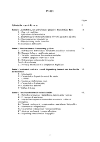 2
INDICE
Página
Orientación general del curso
Tema 1: La estadística, sus aplicaciones y proyectos de análisis de datos
1.1.¿Qué es la estadística
1.2.Aplicaciones de la estadística
1.3.Enseñanza de la estadística basada en proyectos de análisis de datos
1.4.Algunos proyectos introductorios
1.5.Tipos de datos y escalas de medida
1.6.Codificación de los datos
Tema 2: Distribuciones de frecuencias y gráficos
2.1. Distribuciones de frecuencias de variables estadísticas cualitativas
2.2. Diagrama de barras y gráficos de sectores
2.3. Variables cuantitativas: Frecuencias acumuladas
2.4. Variables agrupadas: Intervalos de clase
2.5. Histogramas y polígonos de frecuencias
2.6. Gráfico del tronco
2.7. Niveles y dificultades en la comprensión de gráficos
Tema 3: Medidas de tendencia central, dispersión y forma de una distribución
de frecuencias
3.1. Introducción
3.2. Características de posición central: La media
3.3. La moda
3.4. Mediana y estadísticos de orden
3.5. Características de dispersión
3.6. Características de forma
3.7 Gráfico de la caja
Tema 4: Variables estadísticas bidimensionales
4.1. Dependencia funcional y dependencia aleatoria entre variables
4.2. El concepto de asociación
4.3. Distribución conjunta de dos variables estadísticas. Tablas de
contingencia
4.4. Tablas de contingencia y representaciones asociadas en Statgraphics
4.5. Dependencia e independencia
4.6. Covarianza y correlación en variables numéricas
4.7. Ajuste de una línea de regresión a los datos
4.8. Regresión y correlación con Statgraphics
3
1.1
2.1
3.1
4.1.
 