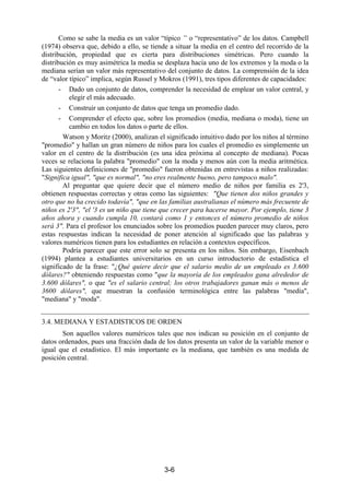 3-6
Como se sabe la media es un valor “típico “ o “representativo” de los datos. Campbell
(1974) observa que, debido a ello, se tiende a situar la media en el centro del recorrido de la
distribución, propiedad que es cierta para distribuciones simétricas. Pero cuando la
distribución es muy asimétrica la media se desplaza hacia uno de los extremos y la moda o la
mediana serían un valor más representativo del conjunto de datos. La comprensión de la idea
de “valor típico” implica, según Russel y Mokros (1991), tres tipos diferentes de capacidades:
- Dado un conjunto de datos, comprender la necesidad de emplear un valor central, y
elegir el más adecuado.
- Construir un conjunto de datos que tenga un promedio dado.
- Comprender el efecto que, sobre los promedios (media, mediana o moda), tiene un
cambio en todos los datos o parte de ellos.
Watson y Moritz (2000), analizan el significado intuitivo dado por los niños al término
"promedio" y hallan un gran número de niños para los cuales el promedio es simplemente un
valor en el centro de la distribución (es una idea próxima al concepto de mediana). Pocas
veces se relaciona la palabra "promedio" con la moda y menos aún con la media aritmética.
Las siguientes definiciones de "promedio" fueron obtenidas en entrevistas a niños realizadas:
"Significa igual", "que es normal", "no eres realmente bueno, pero tampoco malo".
Al preguntar que quiere decir que el número medio de niños por familia es 2'3,
obtienen respuestas correctas y otras como las siguientes: "Que tienen dos niños grandes y
otro que no ha crecido todavía", "que en las familias australianas el número más frecuente de
niños es 2'3", "el '3 es un niño que tiene que crecer para hacerse mayor. Por ejemplo, tiene 3
años ahora y cuando cumpla 10, contará como 1 y entonces el número promedio de niños
será 3". Para el profesor los enunciados sobre los promedios pueden parecer muy claros, pero
estas respuestas indican la necesidad de poner atención al significado que las palabras y
valores numéricos tienen para los estudiantes en relación a contextos específicos.
Podría parecer que este error solo se presenta en los niños. Sin embargo, Eisenbach
(1994) plantea a estudiantes universitarios en un curso introductorio de estadística el
significado de la frase: "¿Qué quiere decir que el salario medio de un empleado es 3.600
dólares?" obteniendo respuestas como "que la mayoría de los empleados gana alrededor de
3.600 dólares", o que "es el salario central; los otros trabajadores ganan más o menos de
3600 dólares", que muestran la confusión terminológica entre las palabras "media",
"mediana" y "moda".
3.4. MEDIANA Y ESTADISTICOS DE ORDEN
Son aquellos valores numéricos tales que nos indican su posición en el conjunto de
datos ordenados, pues una fracción dada de los datos presenta un valor de la variable menor o
igual que el estadístico. El más importante es la mediana, que también es una medida de
posición central.
 