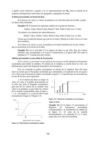 3-8
o iguales como inferiores o iguales a él. La representaremos por Me. Para el cálculo de la
mediana, distinguiremos entre datos no agrupados y agrupados en clases.
1) Datos presentados en forma de lista
Si el número de valores es impar la mediana es el valor del centro de la tabla, cuando
los datos están ordenados
Ejemplo 3.4. Si tenemos las siguientes edades de un grupo de alumnos:
Andrés: 8 años, María 8 años, Daniel 7 años, Pedro 9 años Luis 11 años
Al ordenar a los alumnos por edad obtenemos;
Daniel 7 años, Andrés: 8 años, María 8 años, Pedro 9 años Luis 11 años
Vemos que la edad del alumno que está en el centro ( María) es 8 años. Este es el valor
de la mediana.
Si el número de valores es par, la mediana es la media aritmética de los dos valores
que se encuentren en el centro de la tabla.
Ejemplo 3.5. En la actividad 3.9 el número de datos es par (54). Hay dos valores
centrales, que corresponden a la oveja (75 pulsaciones) y el ganso (80). Por tanto la
mediana es 77. 5 pulsaciones por minuto.
2)Datos presentados en una tabla de frecuencias
Si los valores se presentan en una tabla de frecuencias, es útil calcular las frecuencias
acumuladas para hallar la mediana. El cálculo de la mediana se puede hacer en este caso
gráficamente a partir del diagrama acumulativo de frecuencias.
Una vez realizada la gráfica, procedemos al cálculo de la mediana. Para ello basta
tener en cuenta que la frecuencia acumulada que corresponde a la mediana ha de ser igual a
n/2, o bien, que la frecuencia relativa acumulada es igual a ½. Es posible que nos encontremos
en uno de los dos casos siguientes:
1. Si el número de datos es impar, el
valor n/2 corta a la gráfica precisamente en
el salto que tiene el diagrama acumulativo
para uno de los valores de la variable. Este
valor es la mediana, ya que todos los valores
de la variable comprendidos entre el lugar ni-
1 y ni son iguales a xi y uno de ellos ocupa
exactamente el lugar n/2 (Figura 3.2)
Figura 3.2. Cálculo de la mediana con un número
impar de datos
Ejemplo 3.6. En la figura 3.3 presentamos el
diagrama de frecuencias acumuladas
correspondiente a la distribución de edades de
la figura 3.1. El valor de la variable
correspondiente a la ordenada 0.5 es 8 años,
luego este es el valor de la mediana.
Figura 3.3. Distribución acumulada de edades
F(x)
x
1
n/2
M
Determinación de la mediana
 