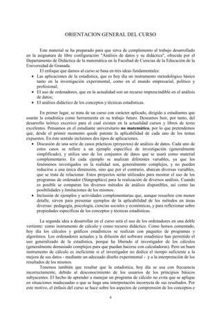 4
ORIENTACION GENERAL DEL CURSO
Este material se ha preparado para que sirva de complemento al trabajo desarrollado
en la asignatura de libre configuración "Análisis de datos y su didáctica", ofrecida por el
Departamento de Didáctica de la matemática en la Facultad de Ciencias de la Educación de la
Universidad de Granada.
El enfoque que damos al curso se basa en tres ideas fundamentales:
• Las aplicaciones de la estadística, que es hoy día un instrumento metodológico básico
tanto en la investigación experimental, como en el mundo empresarial, político y
profesional;
• El uso de ordenadores, que en la actualidad son un recurso imprescindible en el análisis
de datos;
• El análisis didáctico de los conceptos y técnicas estadísticas.
En primer lugar, se trata de un curso con carácter aplicado, dirigido a estudiantes que
usarán la estadística como herramienta en su trabajo futuro. Deseamos huir, por tanto, del
desarrollo teórico excesivo para el cual existen en la actualidad cursos y libros de texto
excelentes. Pensamos en el estudiante universitario no matemático, por lo que pretendemos
que, desde el primer momento quede patente la aplicabilidad de cada uno de los temas
expuestos. En éste sentido incluimos dos tipos de aplicaciones.
• Discusión de una serie de casos prácticos (proyectos) de análisis de datos. Cada uno de
estos casos se refiere a un ejemplo específico de investigación (generalmente
simplificado), y utiliza uno de los conjuntos de datos que se usará como material
complementario. En cada ejemplo se analizan diferentes variables, ya que los
fenómenos investigados en la realidad son, generalmente complejos, y no pueden
reducirse a una única dimensión, sino que por el contrario, abarcan diversas variables,
que se trata de relacionar. Estos proyectos serán utilizados para mostrar el uso de los
programas de ordenador (Statgraphics) para la realización de diversos análisis. Cuando
es posible se comparan los diversos métodos de análisis disponibles, así como las
posibilidades y limitaciones de los mismos.
• Inclusión de ejemplos y actividades complementarias que, aunque resueltos con menor
detalle, sirven para presentar ejemplos de la aplicabilidad de los métodos en áreas
diversas: pedagogía, psicología, ciencias sociales y económicas, y para reflexionar sobre
propiedades específicas de los conceptos y técnicas estadísticas.
La segunda idea a desarrollar en el curso será el uso de los ordenadores en una doble
vertiente: como instrumento de cálculo y como recurso didáctico. Como hemos comentado,
hoy día los cálculos y gráficos estadísticos se realizan con paquetes de programas y
algoritmos. Los ordenadores actuales y la difusión del software estadístico han permitido el
uso generalizado de la estadística, porque ha liberado al investigador de los cálculos
(generalmente demasiado complejos para que puedan hacerse con calculadoras). Pero un buen
instrumento de cálculo es ineficiente si el investigador no dedica el tiempo suficiente a la
mejora de sus datos - mediante un adecuado diseño experimental - y a la interpretación de los
resultados de los mismos.
Tenemos también que resaltar que la estadística, hoy día se usa con frecuencia
incorrectamente, debido al desconocimiento de los usuarios de los principios básicos
subyacentes. El hecho de aprender a manejar un programa de cálculo no evita que se aplique
en situaciones inadecuadas o que se haga una interpretación incorrecta de sus resultados. Por
este motivo, el énfasis del curso se hace sobre los aspectos de comprensión de los conceptos e
 