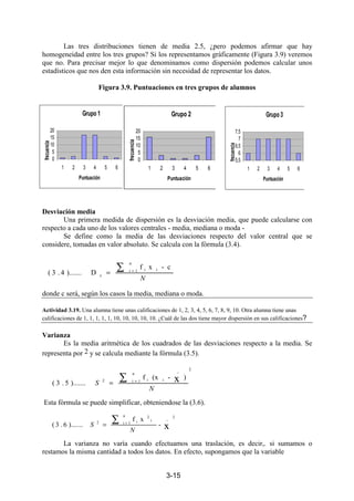 3-15
Las tres distribuciones tienen de media 2.5, ¿pero podemos afirmar que hay
homogeneidad entre los tres grupos? Si los representamos gráficamente (Figura 3.9) veremos
que no. Para precisar mejor lo que denominamos como dispersión podemos calcular unos
estadísticos que nos den esta información sin necesidad de representar los datos.
Figura 3.9. Puntuaciones en tres grupos de alumnos
Desviación media
Una primera medida de dispersión es la desviación media, que puede calcularse con
respecto a cada uno de los valores centrales - media, mediana o moda -
Se define como la media de las desviaciones respecto del valor central que se
considere, tomadas en valor absoluto. Se calcula con la fórmula (3.4).
donde c será, según los casos la media, mediana o moda.
Actividad 3.19. Una alumna tiene unas calificaciones de 1, 2, 3, 4, 5, 6, 7, 8, 9, 10. Otra alumna tiene unas
calificaciones de 1, 1, 1, 1, 1, 10, 10, 10, 10, 10. ¿Cuál de las dos tiene mayor dispersión en sus calificaciones?
Varianza
Es la media aritmética de los cuadrados de las desviaciones respecto a la media. Se
representa por 2 y se calcula mediante la fórmula (3.5).
Esta fórmula se puede simplificar, obteniendose la (3.6).
La varianza no varía cuando efectuamos una traslación, es decir,. si sumamos o
restamos la misma cantidad a todos los datos. En efecto, supongamos que la variable
Grupo 1
0
5
10
15
20
1 2 3 4 5 6
Puntuación
frecuencia
Grupo 2
0
5
10
15
20
1 2 3 4 5 6
Puntuación
frecuencia
Grupo 3
5,5
6
6,5
7
7,5
1 2 3 4 5 6
Puntuación
frecuencia
N
∑ =
=
n
1i ii
c
c-xf
D).......4.3(
2
n
1i
_
ii2
)-(xf
).......5.3( x
N
S
∑ =
=
2_
n
1i
i
2
i2
x-
xf
).......6.3(
N
S
∑ =
=
 
