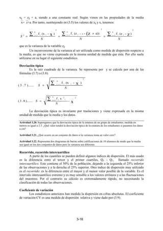 3-16
xi = zi + a, siendo a una constante real. Según vimos en las propiedades de la media
x=z+a. Por tanto, sustituyendo en (3.5) los valores de xi y x, tenemos:
que es la varianza de la variable zi.
Un inconveniente de la varianza al ser utilizada como medida de dispersión respecto a
la media, es que no viene expresada en la misma unidad de medida que ésta. Por ello suele
utilizarse en su lugar el siguiente estadístico.
Desviación típica
Es la raíz cuadrada de la varianza. Se representa por y se calcula por una de las
fórmulas (3.7) o (3.8).
La desviación típica es invariante por traslaciones y viene expresada en la misma
unidad de medida que la media y los datos.
Actividad 3.20. Supongamos que la desviación típica de la estatura de un grupo de estudiantes, medida en
metros es igual a 2.3. ¿Qué valor tendrá la desviación típica de la estatura de los estudiantes si pasamos los datos
a cm?
Actividad 3.21. ¿Qué ocurre en un conjunto de datos si la varianza toma un valor cero?
Actividad 3.22. Representa dos diagramas de barras sobre calificaciones de 10 alumnos de modo que la media
sea igual en los dos conjuntos de datos pero la varianza sea diferente.
Recorrido, recorrido intercuartílico
A partir de los cuantiles se pueden definir algunos índices de dispersión. El más usado
es la diferencia entre el tercer y el primer cuartiles, Q3 - Q1, llamado recorrido
intercuartílico. Este contiene el 50% de la población, dejando a la izquierda el 25% inferior
de las observaciones y a la derecha el 25% superior. Otro índice de dispersión muy utilizado
es el recorrido: es la diferencia entre el mayor y el menor valor posible de la variable. Es el
intervalo intercuantílico extremo y es muy sensible a los valores erróneos y a las fluctuaciones
del muestreo. Por el contrario su cálculo es extremadamente rápido, no necesitando la
clasificación de todas las observaciones.
Coeficiente de variación
Los estadísticos anteriores han medido la dispersión en cifras absolutas. El coeficiente
de variación CV es una medida de dispersión relativa y viene dado por (3.9).
2
n
1i
_
ii
2
n
1i
_
aii
2
n
1i
_
ii2
)-(zfa))-(zf)-(xf z(zx
NNN
S
∑∑∑ ==
+
=
=
+
==
2
n
1i
_
ii )-(xf
).......7.3( x
N
S
∑ =
=
2_
n
1i
i
2
i
x-
xf
).......8.3(
N
S
∑ =
=
 