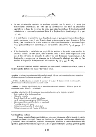 3-18
• En una distribución simétrica la mediana coincide con la media y la moda (en
distribuciones unimodales). En este tipo de distribuciones los datos se encuentran
repartidos a lo largo del recorrido de forma que todas las medidas de tendencia central
están justo en el centro del conjunto de datos. Si la distribución es simétrica Ap = 0, ya que
x = Mo
• Si la distribución es asimétrica a la derecha el orden en que aparecen es moda-mediana-
media, puesto que es en el lado derecho dónde se concentran la mayor frecuencia de los
datos y, por tanto la moda; y si es asimétrica a la izquierda el orden es media-mediana-
moda (para distribuciones unimodales). Si hay asimetría a la derecha Ap >0, ya que x >
Mo .
• Si la distribución es asimétrica es preferible la mediana a la media como medida de
tendencia central. En estos casos, tanto la media como la moda están desplazadas hacia
uno de los extremos del conjunto de datos y no son demasiado representativas de la
distribución, a menos que se disponga de la información adicional aportada por las
medidas de dispersión. Si hay asimetría a la izquierda Ap <0, ya que x < Mo.
Este coeficiente es, además, invariante por traslaciones y cambios de escalas, debido a
las propiedades de la media, moda y desviación típica.
Actividad 3.25. Buscar ejemplos de variables estadísticas en la vida real que tengan distribuciones asimétricas.
¿Qué signo tomaría el coeficiente de asimetría en cada caso?
Actividad 3.26. El coeficiente de asimetría de la estatura de un grupo de alumnos medida en metros es 0.4.
¿Cuánto vale el coeficiente di pasamos la estatura a cm?
Actividad 3.27. Dibujar el gráfico de la caja de una distribución que sea asimétrica a la derecha y el de otra
distribución que sea asimétrica a la izquierda.
Actividad 3.28. ¿Qué tipo de forma piensas tienen las distribuciones de las siguientes variables?:
• Renta per cápita de las familias españolas
• Edad de los españoles
• Horas de duración de una bombilla que se funde
• Mes de nacimiento de un grupo de 100.000 personas
• Número de accidentes de tráfico diarios en una ciudad
• Peso en kg. de un recién nacido
• Calificaciones en las pruebas de selectividad
• Calificaciones de acceso a la Facultad de Medicina
Coeficiente de curtosis
Cuando una distribución es simétrica, a veces, es interesante saber si es más o menos
apuntada que la curva normal. Esta es una distribución teórica que estudiaremos más adelante
y tiene una forma característica, similar a una campana invertida. Si una distribución es más
apuntada que la normal se llama leptocurtica. Si es aproximadamente igual de apuntada que la
S
oA
Mx
p
−
=
_
..........................).........12.3(
 