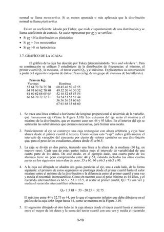 3-19
normal se llama mesocurtica. Si es menos apuntada o más aplastada que la distribución
normal se llama platicurtica.
Existe un coeficiente, ideado por Fisher, que mide el apuntamiento de una distribución y se
llama coeficiente de curtosis. Se suele representar por g2 y se verifica:
• Si g2 <0 la distribución es platicútica
• Si g2 = 0 es mesocurtica
• Si g2 >0 es leptocúrtica
3.7. GRÁFICO DE LA «CAJA»
El gráfico de la caja fue descrito por Tukey [denominándolo “box and whiskers”. Para
su construcción se utilizan 5 estadísticos de la distribución de frecuencias: el mínimo, el
primer cuartil Q1, la mediana, el tercer cuartil Q3, y el máximo. Explicaremos su construcción
a partir del siguiente conjunto de datos ( Peso en kg. de un grupo de alumnos de bachillerato).
Peso en Kg.
Varones Hembras
55 64 70 74 75 70 60 45 46 50 47 55
64 93 60 62 70 80 49 52 50 46 50 52
61 60 62 68 65 65 52 48 52 63 53 54
66 68 70 72 72 71 54 54 53 55 57 44
56 56 56 53 60 65
67 61 68 55 64 60
1. Se traza una línea vertical u horizontal de longitud proporcional al recorrido de la variable,
que llamaremos eje (Véase la Figura 3.10). Los extremos del eje serán el mínimo y el
máximo de la distribución, que en nuestro caso son 44 y 93 kilos. En el interior del eje se
señalarán las subdivisiones que creamos necesarias, para formar una escala.
2. Paralelamente al eje se construye una caja rectangular con altura arbitraria y cuya base
abarca desde el primer cuartil al tercero. Como vemos esta “caja” indica gráficamente el
intervalo de variación del cincuenta por ciento de valores centrales en una distribución
que, para el peso de los estudiantes, abarca desde 53 a 66.5.
3. La caja se divide en dos partes, trazando una línea a la altura de la mediana (60 kg. en
nuestro raso). Cada una de estas partes indica pues el intervalo de variabilidad de una
cuarta parte de los datos. De este modo, en el ejemplo dado, una cuarta parte de los
alumnos tiene un peso comprendido entre 44 y 53, estando incluidas las otras cuartas
partes en los siguientes intervalos de peso: 53 a 60. 60 a 66.5 y 66.5 a 93.
4. A la caja así dibujada se añaden dos guías paralelas al eje, una a cada lado, de la forma
siguiente: el primero de estos segmentos se prolonga desde el primer cuartil hasta el valor
máximo entre el mínimo de la distribución y la diferencia entre el primer cuartil y una vez
y media el recorrido intercuartilico. Como en nuestro caso el peso mínimo es 44 kilos, y el
recorrido intercuartilico es 66.5 - 53 = 13.5, al restar al primer cuartil, Q1= 53 una vez y
media el recorrido intercuartílico obtenemos:
Q1- 1.5 RI = 53 - 20.25 = 32.75
El máximo entre 44 y 32.75 es 44, por lo que el segmento inferior que debe dibujarse en el
gráfico de la caja debe llegar hasta 44, como se muestra en la Figura 3.10.
5. El segmento dibujado al otro lado de la caja abarca desde el tercer cuartil hasta el mínimo
entre el mayor de los datos y la suma del tercer cuartil con una vez y media el recorrido
 