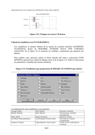 3-21
¿Qué puedes decir de la simetría de la distribución? ¿Hay valores atípicos?
Figura 3.12. Tiempos en recorrer 30 metros
Cálculo de estadísticos con STATGRAPHICS:
Los estadísticos se pueden obtener de la opción de resumen numérico (SUMMARY
STATISTICS), dentro de DESCRIBE, NUMERIC DATA- ONE VARIABLE
ANALYSIS. En la figura 10 se muestran las medidas o parámetros que aparecen por
defecto.
Para cambiar estas opciones, pulsar el botón derecho del ratón y seleccionar PANE
OPTIONS, aparecerá un cuadro de diálogo como el de la figura 3.13. Sobre él seleccionar
los parámetros o medidas que desean calcularse,
Figura 3.13. Estadísticos que proporciona SUMMARY STATISTICS por defecto
La traducción de estos estadísticos es la siguiente:
Average: Media Min: Mïnimo Kewness: Asimetría
Median: Mediana Máx: Máximo Std. Kewness: Asimetría
estandarizado
Mode: Moda Range: Recorrido Kurtosis: Curtosis
Geo Mean: Media geométrica Lower Quartile: Primer Cuartil Std. Kurtosis: Curtoris
estandarizado
Variance: Varianza Upper Quartile: Tercer Cuartil Coeff. of Var: Coeficiente de
variación
Box-and-Whisker Plot
3 5 7 9 11
TIME_DEC
TIME_SEP
 