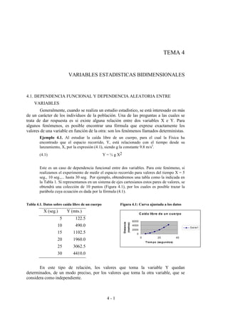 4 - 1
TEMA 4
VARIABLES ESTADISTICAS BIDIMENSIONALES
4.1. DEPENDENCIA FUNCIONAL Y DEPENDENCIA ALEATORIA ENTRE
VARIABLES
Generalmente, cuando se realiza un estudio estadístico, se está interesado en más
de un carácter de los individuos de la población. Una de las preguntas a las cuales se
trata de dar respuesta es si existe alguna relación entre dos variables X e Y. Para
algunos fenómenos, es posible encontrar una fórmula que exprese exactamente los
valores de una variable en función de la otra: son los fenómenos llamados deterministas.
Ejemplo 4.1. Al estudiar la caída libre de un cuerpo, para el cual la Física ha
encontrado que el espacio recorrido, Y, está relacionado con el tiempo desde su
lanzamiento, X, por la expresión (4.1), siendo g la constante 9.8 m/s2
.
(4.1) Y = ½ g X2
Este es un caso de dependencia funcional entre dos variables. Para este fenómeno, si
realizamos el experimento de medir el espacio recorrido para valores del tiempo X = 5
seg., 10 seg.,... hasta 30 seg. Por ejemplo, obtendremos una tabla como la indicada en
la Tabla 1. Si representamos en un sistema de ejes cartesianos estos pares de valores, se
obtendrá una colección de 10 puntos (Figura 4.1), por los cuales es posible trazar la
parábola cuya ecuación es dada por la fórmula (4.1).
Tabla 4.1. Datos sobre caída libre de un cuerpo Figura 4.1: Curva ajustada a los datos
X (seg.) Y (mts.)
5 122.5
10 490.0
15 1102.5
20 1960.0
25 3062.5
30 4410.0
En este tipo de relación, los valores que toma la variable Y quedan
determinados, de un modo preciso, por los valores que toma la otra variable, que se
considera como independiente.
C aida libre de un cuerpo
0
2000
4000
6000
0 20 40
Tiem po (segundos)
Distancia
(metros)
Serie1
 