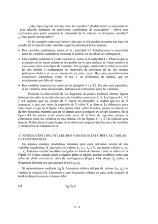 4 - 4
¿Hay algún tipo de relación entre las variables? ¿Podría medir la intensidad de
esta relación mediante un coeficiente (coeficiente de asociación)? ¿Sirve este
coeficiente para poder comparar la intensidad de la relación de diferentes variables?
¿Cómo puedo interpretarlo?
En los ejemplos anteriores hemos visto que se nos pueden presentar tres tipos de
estudio de la relación entre variables según la naturaleza de las mismas:
• Dos variables cualitativas, como en la actividad 4.2. Estudiaremos la asociación
entre las variables cualitativas mediante el análisis de las tablas de contingencia.
• Una variable cuantitativa y otra cualitativa, como en la actividad 4.3. Observa que lo
estudiado en los temas anteriores nos podría servir para analizar de forma intuitiva la
asociación entre estos tipos de variables. Por ejemplo, analizando la diferencia entre
las dos medias y comparando los intervalos de confianza de las dos medias
podríamos deducir si existe asociación en estos casos. Hay otros procedimientos
estadísticos específicos, como el test T de diferencias de medias, que no
estudiaremos por falta de tiempo.
• Dos variables cuantitativas como en los ejemplos 4.1 y 4.2. En este caso específico,
si las variables están relacionadas, hablamos de correlación entre las variables.
Mediante la observación de los diagramas de puntos podemos obtener alguna
información sobre la correlación entre las variables numéricas X, Y. Las figuras 4.1, 4.2
y 4.4 sugieren que los valores de Y crecen en promedio, a medida que los de X
aumentan, y que, por tanto, la regresión de Y sobre X es directa. La diferencia entre
estos casos es que en la figura 1 los puntos están sobre la curva, porque la relación es
de tipo funcional, mientras que en los demás casos la relación es de tipo aleatorio. En la
figura 4.4 los puntos están mucho más cerca de la línea de regresión, porque la
correlación entre las variables es más intensa. En las figuras 4.3 y 4.5 la relación sería
inversa. Podría darse el caso de que no se observara ninguna relación entre las variables
y hablaríamos de independencia.
3. DISTRIBUCIÓN CONJUNTA DE DOS VARIABLES ESTADÍSTICAS. TABLAS
DE CONTINGENCIA
En algunos estudios estadísticos tomamos para cada individuo valores de dos
variables estadísticas: X que toma los valores x1, x2,.. xr, e Y, que toman valores y1, y2,
..., yc. Podemos escribir los datos recogidos en forma de listado, como se indica en la
Figura 4.5 o bien, cuando todos o algunos pares se repiten, pueden escribirse como una
tabla de doble entrada (o tabla de contingencia) (Figura 4.6), donde fij indica la
frecuencia absoluta con que aparece el par (xi, yj).
Si representamos mediante hij la frecuencia relativa del par de valores (xi, yj), se
verifica la relación (2). Llamamos a esta frecuencia relativa de cada celda respecto al
total de datos frecuencia relativa doble.
(2) hij=fij/n
 