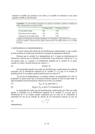 4 - 10
siempre la variable que situamos en las filas y la variable en columnas se usa como
segunda variable de clasificación.
Actividad 6. En una Facultad se preguntó a los alumnos si fumaban y también si fumaban sus
padres, obteniéndose los siguientes datos:
El alumno fuma El alumno no fuma
Los dos padres fuman 400 1380
Sólo fuma uno de los padres 416 1823
Ninguno de los dos padres fuma 188 1168
Compara la distribución de alumnos fumadores y no fumadores, según fumen los dos padres,
uno sólo o ninguno. ¿Piensas que hay alguna relación entre si los padres fuman o no y si fuman
los hijos?
5. DEPENDENCIA E INDEPENDENCIA
El mayor interés del estudio de las distribuciones condicionadas, es que a partir
de ellas estamos en condiciones de definir el concepto de dependencia aleatoria.
Diremos que la variable X es independiente de Y si todas las distribuciones de
frecuencias relativas que se obtienen al condicionar X por diferentes valores de Y= yj
son iguales entre si, e iguales a la distribución marginal de la variable X, es decir,
cuando se verifica (6) para todo par de valores i, j.
(6) h(xi|yj)= hi.
Esta propiedad significa que todas las distribuciones condicionales por columna
coinciden con la distribución marginal de la variable X o lo que es lo mismo, la
distribución de X no cambia cuando condiciono por un valor de Y.
En el caso de independencia, se cumplen, además, las propiedades (7) a (9). La
propiedad (7) quiere decir que la frecuencia relativa respecto al total en cada celda es
igual al producto de las frecuencias relativas de su fila y su columna.
(7) hi,j= hi. h.j, para todo i, j
(8) h(yj|xi)= h.j, es decir Y no depende de X
La propiedad (8) indica que las distribuciones condicionales por filas son todas
iguales y coinciden con la distribución marginal de la variable Y, es decir que la
distribución de Y no cambia cuando condiciono por un valor de X. Finalmente la
propiedad (9) nos da un método de cálculo de las frecuencias teóricas en caso de
independencia
n
ji
ji,
f..f
f(9) =
 
