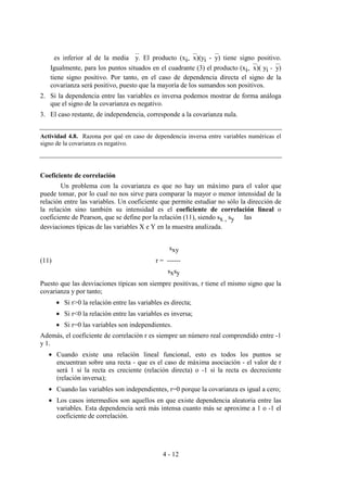 4 - 12
es inferior al de la media y. El producto (xi-x)(yi -y) tiene signo positivo.
Igualmente, para los puntos situados en el cuadrante (3) el producto (xi-x)( yi -y)
tiene signo positivo. Por tanto, en el caso de dependencia directa el signo de la
covarianza será positivo, puesto que la mayoría de los sumandos son positivos.
2. Si la dependencia entre las variables es inversa podemos mostrar de forma análoga
que el signo de la covarianza es negativo.
3. El caso restante, de independencia, corresponde a la covarianza nula.
Actividad 4.8. Razona por qué en caso de dependencia inversa entre variables numéricas el
signo de la covarianza es negativo.
Coeficiente de correlación
Un problema con la covarianza es que no hay un máximo para el valor que
puede tomar, por lo cual no nos sirve para comparar la mayor o menor intensidad de la
relación entre las variables. Un coeficiente que permite estudiar no sólo la dirección de
la relación sino también su intensidad es el coeficiente de correlación lineal o
coeficiente de Pearson, que se define por la relación (11), siendo sx , sy las
desviaciones típicas de las variables X e Y en la muestra analizada.
sxy
(11) r = ------
sxsy
Puesto que las desviaciones típicas son siempre positivas, r tiene el mismo signo que la
covarianza y por tanto;
• Si r>0 la relación entre las variables es directa;
• Si r<0 la relación entre las variables es inversa;
• Si r=0 las variables son independientes.
Además, el coeficiente de correlación r es siempre un número real comprendido entre -1
y 1.
• Cuando existe una relación lineal funcional, esto es todos los puntos se
encuentran sobre una recta - que es el caso de máxima asociación - el valor de r
será 1 si la recta es creciente (relación directa) o -1 si la recta es decreciente
(relación inversa);
• Cuando las variables son independientes, r=0 porque la covarianza es igual a cero;
• Los casos intermedios son aquellos en que existe dependencia aleatoria entre las
variables. Esta dependencia será más intensa cuanto más se aproxime a 1 o -1 el
coeficiente de correlación.
 