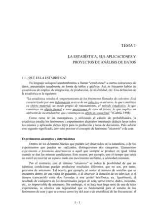 1 - 1
TEMA 1
LA ESTADÍSTICA, SUS APLICACIONES Y
PROYECTOS DE ANÁLISIS DE DATOS
1.1. ¿QUÉ ES LA ESTADISTICA?
En lenguaje coloquial acostumbramos a llamar "estadísticas" a ciertas colecciones de
datos, presentados usualmente en forma de tablas y gráficos. Así, es frecuente hablar de
estadísticas de empleo, de emigración, de producción, de morbilidad, etc. Una definición de
la estadística es la siguiente:
"La estadística estudia el comportamiento de los fenómenos llamados de colectivo. Está
caracterizada por una información acerca de un colectivo o universo, lo que constituye
su objeto material; un modo propio de razonamiento, el método estadístico, lo que
constituye su objeto formal y unas previsiones de cara al futuro, lo que implica un
ambiente de incertidumbre, que constituyen su objeto o causa final." (Cabriá, 1994).
Como rama de las matemáticas, y utilizando el cálculo de probabilidades, la
estadística estudia los fenómenos o experimentos aleatorios intentando deducir leyes sobre
los mismos y aplicando dichas leyes para la predicción y toma de decisiones. Para aclarar
este segundo significado, conviene precisar el concepto de fenómeno "aleatorio" o de azar.
Experimentos aleatorios y deterministas
Dentro de los diferentes hechos que pueden ser observados en la naturaleza, o de los
experimentos que pueden ser realizados, distinguiremos dos categorías. Llamaremos
experimento o fenómeno determinista a aquél que siempre se produce en igual forma
cuando se dan las mismas condiciones. Esto ocurre, por ejemplo, con el tiempo que tarda
un móvil en recorrer un espacio dado con movimiento uniforme, a velocidad constante.
Por el contrario, con el término "aleatorio" se indica la posibilidad de que en
idénticas condiciones puedan producirse resultados diferentes, que no son, por tanto,
previstos de antemano. Tal ocurre, por ejemplo, al contar el número de semillas que se
encuentra dentro de una vaina de guisantes, o al observar la duración de un televisor, o el
tiempo transcurrido entre dos llamadas a una central telefónica, etc. Igualmente, el
resultado de cualquiera de los denominados juegos de azar, como lotería, dados, monedas,
etc., es imprevisible de antemano. Sin embargo, si se hace una larga serie de una de tales
experiencias, se observa una regularidad que es fundamental para el estudio de los
fenómenos de azar y que se conoce como ley del azar o de estabilidad de las frecuencias: al
 