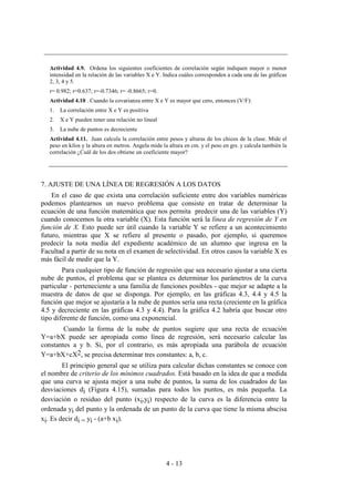 4 - 13
Actividad 4.9. Ordena los siguientes coeficientes de correlación según indiquen mayor o menor
intensidad en la relación de las variables X e Y. Indica cuáles corresponden a cada una de las gráficas
2, 3, 4 y 5.
r= 0.982; r=0.637; r=-0.7346; r= -0.8665; r=0.
Actividad 4.10 . Cuando la covarianza entre X e Y es mayor que cero, entonces (V/F):
1. La correlación entre X e Y es positiva
2. X e Y pueden tener una relación no lineal
3. La nube de puntos es decreciente
Actividad 4.11. Juan calcula la correlación entre pesos y alturas de los chicos de la clase. Mide el
peso en kilos y la altura en metros. Angela mide la altura en cm. y el peso en grs. y calcula también la
correlación ¿Cuál de los dos obtiene un coeficiente mayor?
7. AJUSTE DE UNA LÍNEA DE REGRESIÓN A LOS DATOS
En el caso de que exista una correlación suficiente entre dos variables numéricas
podemos plantearnos un nuevo problema que consiste en tratar de determinar la
ecuación de una función matemática que nos permita predecir una de las variables (Y)
cuando conocemos la otra variable (X). Esta función será la línea de regresión de Y en
función de X. Esto puede ser útil cuando la variable Y se refiere a un acontecimiento
futuro, mientras que X se refiere al presente o pasado, por ejemplo, si queremos
predecir la nota media del expediente académico de un alumno que ingresa en la
Facultad a partir de su nota en el examen de selectividad. En otros casos la variable X es
más fácil de medir que la Y.
Para cualquier tipo de función de regresión que sea necesario ajustar a una cierta
nube de puntos, el problema que se plantea es determinar los parámetros de la curva
particular - perteneciente a una familia de funciones posibles - que mejor se adapte a la
muestra de datos de que se disponga. Por ejemplo, en las gráficas 4.3, 4.4 y 4.5 la
función que mejor se ajustaría a la nube de puntos sería una recta (creciente en la gráfica
4.5 y decreciente en las gráficas 4.3 y 4.4). Para la gráfica 4.2 habría que buscar otro
tipo diferente de función, como una exponencial.
Cuando la forma de la nube de puntos sugiere que una recta de ecuación
Y=a+bX puede ser apropiada como línea de regresión, será necesario calcular las
constantes a y b. Si, por el contrario, es más apropiada una parábola de ecuación
Y=a+bX+cX2, se precisa determinar tres constantes: a, b, c.
El principio general que se utiliza para calcular dichas constantes se conoce con
el nombre de criterio de los mínimos cuadrados. Está basado en la idea de que a medida
que una curva se ajusta mejor a una nube de puntos, la suma de los cuadrados de las
desviaciones di (Figura 4.15), sumadas para todos los puntos, es más pequeña. La
desviación o residuo del punto (xi,yi) respecto de la curva es la diferencia entre la
ordenada yi del punto y la ordenada de un punto de la curva que tiene la misma abscisa
xi. Es decir di = yi - (a+b xi).
 