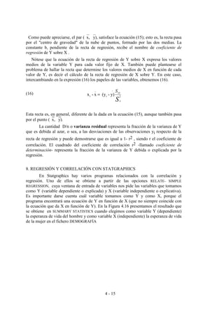 4 - 15
Como puede apreciarse, el par (x, y), satisface la ecuación (15); esto es, la recta pasa
por el "centro de gravedad" de la nube de puntos, formado por las dos medias. La
constante b, pendiente de la recta de regresión, recibe el nombre de coeficiente de
regresión de Y sobre X .
Nótese que la ecuación de la recta de regresión de Y sobre X expresa los valores
medios de la variable Y para cada valor fijo de X. También puede plantearse el
problema de hallar la recta que determine los valores medios de X en función de cada
valor de Y, es decir el cálculo de la recta de regresión de X sobre Y. En este caso,
intercambiando en la expresión (16) los papeles de las variables, obtenemos (16).
(16)
Esta recta es, en general, diferente de la dada en la ecuación (15), aunque también pasa
por el punto (x, y).
La cantidad D/n o varianza residual representa la fracción de la varianza de Y
que es debida al azar, o sea, a las desviaciones de las observaciones yi respecto de la
recta de regresión y puede demostrarse que es igual a 1- r2 , siendo r el coeficiente de
correlación. El cuadrado del coeficiente de correlación r2 -llamado coeficiente de
determinación- representa la fracción de la varianza de Y debida o explicada por la
regresión.
8. REGRESIÓN Y CORRELACIÓN CON STATGRAPHICS
En Statgraphics hay varios programas relacionados con la correlación y
regresión. Uno de ellos se obtiene a partir de las opciones RELATE- SIMPLE
REGRESSION, cuya ventana de entrada de variables nos pide las variables que tomamos
como Y (variable dependiente o explicada) y X (variable independiente o explicativa).
Es importante darse cuenta cuál variable tomamos como Y y como X, porque el
programa encontrará una ecuación de Y en función de X (que no siempre coincide con
la ecuación que da X en función de Y). En la Figura 4.16 presentamos el resultado que
se obtiene en SUMMARY STATISTICS cuando elegimos como variable Y (dependiente)
la esperanza de vida del hombre y como variable X (independiente) la esperanza de vida
de la mujer en el fichero DEMOGRAFÍA
Sx
xyS
2
-
i
_
i y)-(yx-x =
 