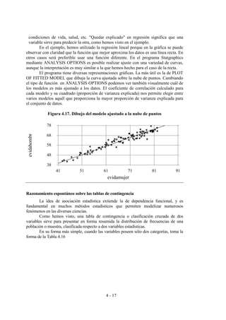 4 - 17
condiciones de vida, salud, etc. "Quedar explicado" en regresión significa que una
variable sirve para predecir la otra, como hemos visto en el ejemplo.
En el ejemplo, hemos utilizado la regresión lineal porque en la gráfica se puede
observar con claridad que la función que mejor aproxima los datos es una línea recta. En
otros casos será preferible usar una función diferente. En el programa Statgraphics
mediante ANALYSIS OPTIONS es posible realizar ajuste con una variedad de curvas,
aunque la interpretación es muy similar a la que hemos hecho para el caso de la recta.
El programa tiene diversas representaciones gráficas. La más útil es la de PLOT
OF FITTED MODEL que dibuja la curva ajustada sobre la nube de puntos. Cambiando
el tipo de función en ANALYSIS OPTIONS podemos ver también visualmente cuál de
los modelos es más ajustado a los datos. El coeficiente de correlación calculado para
cada modelo y su cuadrado (proporción de varianza explicada) nos permite elegir entre
varios modelos aquél que proporciona la mayor proporción de varianza explicada para
el conjunto de datos.
Figura 4.17. Dibujo del modelo ajustado a la nube de puntos
Razonamiento espontáneo sobre las tablas de contingencia
La idea de asociación estadística extiende la de dependencia funcional, y es
fundamental en muchos métodos estadísticos que permiten modelizar numerosos
fenómenos en las diversas ciencias.
Como hemos visto, una tabla de contingencia o clasificación cruzada de dos
variables sirve para presentar en forma resumida la distribución de frecuencias de una
población o muestra, clasificada respecto a dos variables estadísticas.
En su forma más simple, cuando las variables poseen sólo dos categorías, toma la
forma de la Tabla 4.16
evidamujer
evidahombr
41 51 61 71 81 91
38
48
58
68
78
 