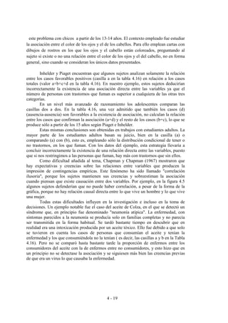 4 - 19
este problema con chicos a partir de los 13-14 años. El contexto empleado fue estudiar
la asociación entre el color de los ojos y el de los cabellos. Para ello emplean cartas con
dibujos de rostros en los que los ojos y el cabello están coloreados, preguntando al
sujeto si existe o no una relación entre el color de los ojos y el del cabello, no en forma
general, sino cuando se consideran los únicos datos presentados.
Inhelder y Piaget encuentran que algunos sujetos analizan solamente la relación
entre los casos favorables positivos (casilla a en la tabla 4.16) en relación a los casos
totales (valor a+b+c+d en la tabla 4.16). En nuestro ejemplo, estos sujetos deducirían
incorrectamente la existencia de una asociación directa entre las variables ya que el
número de personas con trastornos que fuman es superior a cualquiera de las otras tres
categorías.
En un nivel más avanzado de razonamiento los adolescentes comparan las
casillas dos a dos. En la tabla 4.16, una vez admitido que también los casos (d)
(ausencia-ausencia) son favorables a la existencia de asociación, no calculan la relación
entre los casos que confirman la asociación (a+d) y el resto de los casos (b+c), lo que se
produce sólo a partir de los 15 años según Piaget e Inhelder.
Estas mismas conclusiones son obtenidas en trabajos con estudiantes adultos. La
mayor parte de los estudiantes adultos basan su juicio, bien en la casilla (a) o
comparando (a) con (b), esto es, empleando sólo la distribución condicional de tener o
no trastornos, en los que fuman. Con los datos del ejemplo, esta estrategia llevaría a
concluir incorrectamente la existencia de una relación directa entre las variables, puesto
que si nos restringimos a las personas que fuman, hay más con trastornos que sin ellos.
Como dificultad añadida al tema, Chapman y Chapman (1967) mostraron que
hay expectativas y creencias sobre las relaciones entre variables que producen la
impresión de contingencias empíricas. Este fenómeno ha sido llamado "correlación
ilusoria", porque los sujetos mantienen sus creencias y sobreestiman la asociación
cuando piensan que existe causación entre dos variables. Por ejemplo, en la figura 4.5
algunos sujetos defenderían que no puede haber correlación, a pesar de la forma de la
gráfica, porque no hay relación causal directa entre lo que vive un hombre y lo que vive
una mujer.
Todas estas dificultades influyen en la investigación e incluso en la toma de
decisiones. Un ejemplo notable fue el caso del aceite de Colza, en el que se detectó un
síndrome que, en principio fue denominado "neumonía atípica". La enfermedad, con
síntomas parecidos a la neumonía se producía solo en familias completas y no parecía
ser transmitida en la forma habitual. Se tardó bastante tiempo en descubrir que en
realidad era una intoxicación producida por un aceite tóxico. Ello fue debido a que solo
se tuvieron en cuenta los casos de personas que consumían el aceite y tenían la
enfermedad y los que consumiéndola no la tenían ( es decir, las casillas a y b en la Tabla
4.16). Pero no se comparó hasta bastante tarde la proporción de enfermos entre los
consumidores del aceite con la de enfermos entre no consumidores, y esto hizo que en
un principio no se detectase la asociación y se siguiesen más bien las creencias previas
de que era un virus lo que causaba la enfermedad.
 