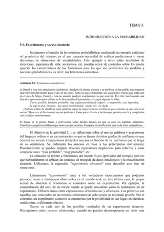 TEMA 5:
INTRODUCCIÓN A LA PROBABILIDAD
5.1. Experimento y suceso aleatorio
Iniciaremos el estudio de las nociones probabilísticas analizando un ejemplo cotidiano
-el pronóstico del tiempo-, en el que tenemos necesidad de realizar predicciones o tomar
decisiones en situaciones de incertidumbre. Este ejemplo u otros sobre resultados de
elecciones, esperanza de vida, accidentes, etc. pueden servir de contextos sobre los cuales
apreciar las características de los fenómenos para los que son pertinentes los modelos y
nociones probabilísticas, es decir, los fenómenos aleatorios.
Actividad 5.1. Fenómenos atmosféricos:
a) Daniel y Ana son estudiantes cordobeses. Acuden a la misma escuela y su profesor les ha pedido que preparen
una previsión del tiempo para el día 24 de Junio, fecha en que comenzarán sus vacaciones. Puesto que están aún
en el mes de Mayo, Daniel y Ana no pueden predecir exactamente lo que ocurrirá. Por ello, han buscado una
lista de expresiones para utilizar en la descripción del pronóstico. He aquí algunas de ellas:
Cierto; posible; bastante probable; hay alguna posibilidad; seguro; es imposible; casi imposible;
Se espera que; incierto; hay igual probabilidad; puede ser; sin duda, ...
¿Podrías acabar de clasificar estas palabras según la mayor o menor confianza que expresan en que ocurra un
suceso? Busca en el diccionario nuevas palabras o frases para referirte a hechos que pueden ocurrir y compáralas
con las dadas anteriormente.
b) Busca en la prensa frases o previsiones sobre hechos futuros en que se usen las palabras anteriores.
Clasifícalas según la confianza que tienes en que ocurran. Compara tu clasificación con la de otros compañeros.
El objetivo de la actividad 2.1. es reflexionar sobre el uso de palabras y expresiones
del lenguaje ordinario en circunstancias en que se tienen distintos grados de confianza en que
ocurrirá un suceso. Comparamos diferentes sucesos en función de la confianza que se tenga
en su ocurrencia. Se ordenarán los sucesos en base a las preferencias individuales;
Posteriormente se pueden emplear diversas expresiones lingüísticas para referirse a estas
comparaciones: "más probable", "muy probable", etc.
La situación se refiere a fenómenos del mundo físico (previsión del tiempo) para los
que habitualmente se aplican las técnicas de recogida de datos estadísticos y la modelización
aleatoria. Utilizamos la expresión "experimento aleatorio" para describir este tipo de
situaciones.
Llamaremos "experimento" tanto a los verdaderos experimentos que podamos
provocar como a fenómenos observables en el mundo real; en éste último caso, la propia
acción de observar el fenómeno se considera como un experimento. Por ejemplo, la
comprobación del sexo de un recién nacido se puede considerar como la realización de un
experimento. Diferenciamos entre experimentos deterministas y aleatorios. Los primeros son
aquellos que, realizados en las mismas circunstancias sólo tienen un resultado posible. Por el
contrario, un experimento aleatorio se caracteriza por la posibilidad de dar lugar, en idénticas
condiciones, a diferentes efectos.
Suceso es cada uno de los posibles resultados de un experimento aleatorio.
Distinguimos entre sucesos elementales, cuando no pueden descomponerse en otros más
 