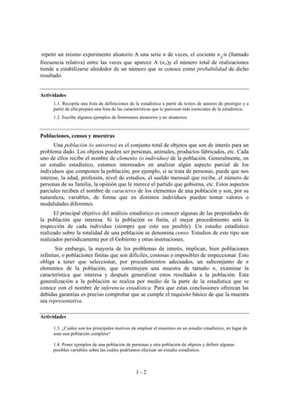 1 - 2
repetir un mismo experimento aleatorio A una serie n de veces, el cociente nA
/n (llamado
frecuencia relativa) entre las veces que aparece A (nA)y el número total de realizaciones
tiende a estabilizarse alrededor de un número que se conoce como probabilidad de dicho
resultado.
Actividades
1.1. Recopila una lista de definiciones de la estadística a partir de textos de autores de prestigio y a
partir de ella prepara una lista de las características que te parezcan más esenciales de la estadística.
1.2. Escribe algunos ejemplos de fenómenos aleatorios y no aleatorios
Poblaciones, censos y muestras
Una población (o universo) es el conjunto total de objetos que son de interés para un
problema dado. Los objetos pueden ser personas, animales, productos fabricados, etc. Cada
uno de ellos recibe el nombre de elemento (o individuo) de la población. Generalmente, en
un estudio estadístico, estamos interesados en analizar algún aspecto parcial de los
individuos que componen la población; por ejemplo, si se trata de personas, puede que nos
interese, la edad, profesión, nivel de estudios, el sueldo mensual que recibe, el número de
personas de su familia, la opinión que le merece el partido que gobierna, etc. Estos aspectos
parciales reciben el nombre de caracteres de los elementos de una población y son, por su
naturaleza, variables, de forma que en distintos individuos pueden tomar valores o
modalidades diferentes.
El principal objetivo del análisis estadístico es conocer algunas de las propiedades de
la población que interesa. Si la población es finita, el mejor procedimiento será la
inspección de cada individuo (siempre que esto sea posible). Un estudio estadístico
realizado sobre la totalidad de una población se denomina censo. Estudios de este tipo son
realizados periódicamente por el Gobierno y otras instituciones.
Sin embargo, la mayoría de los problemas de interés, implican, bien poblaciones
infinitas, o poblaciones finitas que son difíciles, costosas o imposibles de inspeccionar. Esto
obliga a tener que seleccionar, por procedimientos adecuados, un subconjunto de n
elementos de la población, que constituyen una muestra de tamaño n, examinar la
característica que interesa y después generalizar estos resultados a la población. Esta
generalización a la población se realiza por medio de la parte de la estadística que se
conoce con el nombre de inferencia estadística. Para que estas conclusiones ofrezcan las
debidas garantías es preciso comprobar que se cumple el requisito básico de que la muestra
sea representativa.
Actividades
1.3. ¿Cuáles son los principales motivos de emplear el muestreo en un estudio estadístico, en lugar de
usar una población completa?
1.4. Poner ejemplos de una población de personas y otra población de objetos y definir algunas
posibles variables sobre las cuáles podríamos efectuar un estudio estadístico.
 