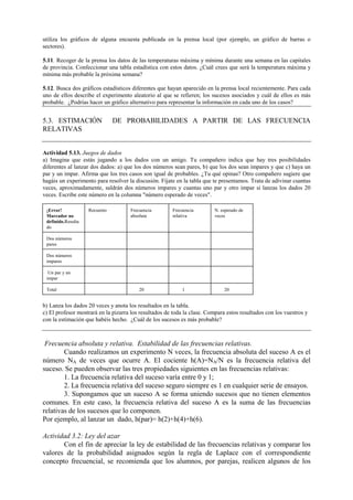 utiliza los gráficos de alguna encuesta publicada en la prensa local (por ejemplo, un gráfico de barras o
sectores).
5.11. Recoger de la prensa los datos de las temperaturas máxima y mínima durante una semana en las capitales
de provincia. Confeccionar una tabla estadística con estos datos. ¿Cuál crees que será la temperatura máxima y
mínima más probable la próxima semana?
5.12. Busca dos gráficos estadísticos diferentes que hayan aparecido en la prensa local recientemente. Para cada
uno de ellos describe el experimento aleatorio al que se refieren; los sucesos asociados y cuál de ellos es más
probable. ¿Podrías hacer un gráfico alternativo para representar la información en cada uno de los casos?
5.3. ESTIMACIÓN DE PROBABILIDADES A PARTIR DE LAS FRECUENCIA
RELATIVAS
Actividad 5.13. Juegos de dados
a) Imagina que estás jugando a los dados con un amigo. Tu compañero indica que hay tres posibilidades
diferentes al lanzar dos dados: a) que los dos números sean pares, b) que los dos sean impares y que c) haya un
par y un impar. Afirma que los tres casos son igual de probables. ¿Tu qué opinas? Otro compañero sugiere que
hagáis un experimento para resolver la discusión. Fíjate en la tabla que te presentamos. Trata de adivinar cuantas
veces, aproximadamente, saldrán dos números impares y cuantas uno par y otro impar si lanzas los dados 20
veces. Escribe este número en la columna "número esperado de veces".
¡Error!
Marcador no
definido.Resulta
do
Recuento Frecuencia
absoluta
Frecuencia
relativa
N. esperado de
veces
Dos números
pares
Dos números
impares
Un par y un
impar
Total 20 1 20
b) Lanza los dados 20 veces y anota los resultados en la tabla.
c) El profesor mostrará en la pizarra los resultados de toda la clase. Compara estos resultados con los vuestros y
con la estimación que habéis hecho. ¿Cuál de los sucesos es más probable?
Frecuencia absoluta y relativa. Estabilidad de las frecuencias relativas.
Cuando realizamos un experimento N veces, la frecuencia absoluta del suceso A es el
número NA de veces que ocurre A. El cociente h(A)=NA/N es la frecuencia relativa del
suceso. Se pueden observar las tres propiedades siguientes en las frecuencias relativas:
1. La frecuencia relativa del suceso varía entre 0 y 1;
2. La frecuencia relativa del suceso seguro siempre es 1 en cualquier serie de ensayos.
3. Supongamos que un suceso A se forma uniendo sucesos que no tienen elementos
comunes. En este caso, la frecuencia relativa del suceso A es la suma de las frecuencias
relativas de los sucesos que lo componen.
Por ejemplo, al lanzar un dado, h(par)= h(2)+h(4)+h(6).
Actividad 3.2: Ley del azar
Con el fin de apreciar la ley de estabilidad de las frecuencias relativas y comparar los
valores de la probabilidad asignados según la regla de Laplace con el correspondiente
concepto frecuencial, se recomienda que los alumnos, por parejas, realicen algunos de los
 