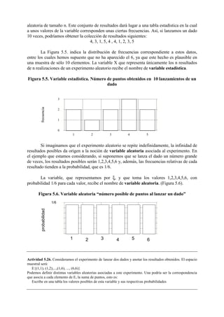 aleatoria de tamaño n. Este conjunto de resultados dará lugar a una tabla estadística en la cual
a unos valores de la variable corresponden unas ciertas frecuencias. Así, si lanzamos un dado
10 veces, podríamos obtener la colección de resultados siguientes:
4, 3, 1, 5, 4 , 4, 1, 2, 3, 5
La Figura 5.5. indica la distribución de frecuencias correspondiente a estos datos,
entre los cuales hemos supuesto que no ha aparecido el 6, ya que este hecho es plausible en
una muestra de sólo 10 elementos. La variable X que representa únicamente los n resultados
de n realizaciones de un experimento aleatorio recibe el nombre de variable estadística.
Figura 5.5. Variable estadística. Número de puntos obtenidos en 10 lanzamientos de un
dado
Si imaginamos que el experimento aleatorio se repite indefinidamente, la infinidad de
resultados posibles da origen a la noción de variable aleatoria asociada al experimento. En
el ejemplo que estamos considerando, si suponemos que se lanza el dado un número grande
de veces, los resultados posibles serán 1,2,3,4,5,6 y, además, las frecuencias relativas de cada
resultado tienden a la probabilidad, que es 1/6.
La variable, que representamos por ξ, y que toma los valores 1,2,3,4,5,6, con
probabilidad 1/6 para cada valor, recibe el nombre de variable aleatoria. (Figura 5.6).
Figura 5.6. Variable aleatoria “número posible de puntos al lanzar un dado”
Actividad 5.26. Consideramos el experimento de lanzar dos dados y anotar los resultados obtenidos. El espacio
muestral será:
E{(1,1), (1,2),...,(1,6), ..., (6,6)}
Podemos definir distintas variables aleatorias asociadas a este experimento. Una podría ser la correspondencia
que asocia a cada elemento de E, la suma de puntos, esto es:
Escribe en una tabla los valores posibles de esta variable y sus respectivas probabilidades
frecuencia
0
1
2
3
1 2 3 4 5
probabilidad
1/6
1 2 3 4 5 6
 
