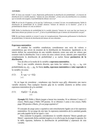 Actividades
5.27. Se lanza una moneda 3 veces. Representa gráficamente la distribución de probabilidad y la función de
distribución de la variable aleatoria "número de caras obtenidas". ¿Cómo sería esta distribución si se considera
que la moneda está sesgada y la probabilidad de obtener cara es p?
5.28. De un lote de 10 aparatos, en los que hay 3 defectuosos, se toman 2 al azar, sin reemplazamiento. Hallar la
distribución de probabilidad de la variable aleatoria "número de defectos en la muestra". ¿Cuál es la
probabilidad de obtener a lo más un defecto?
5.29. Hallar la distribución de probabilidad de la variable aleatoria "número de veces que hay que lanzar un
dado hasta obtener por primera vez un 6". ¿Cuál es la probabilidad de que el número de lanzamientos sea par?
5.30. De una baraja española se extraen 6 cartas sin reemplazamiento. Representar gráficamente la distribución
de probabilidad y la función de distribución del número de ases obtenidos.
Esperanza matemática
Al estudiar las variables estadísticas, consideramos una serie de valores o
características que sirven de resumen de la distribución de frecuencias. Igualmente es de
interés definir las características de una variable aleatoria, como una serie de valores que
resumen toda la distribución. Uno o varios de estos valores sirven, además, para especificar
completamente la distribución de probabilidad y se suelen llamar parámetros de la
distribución.
Uno de ellos es la media de la variable o esperanza matemática.
Sea ξ una variable aleatoria discreta, que toma los valores x1, x2, ..., xk, con
probabilidades p1, p2, ..., pk. Se llama media, esperanza matemática o valor esperado de
la variable a la suma:
k
(5.2) Σ xipi = µ = E(ξ)
i=1
Si, en lugar de considerar , estudiamos una función suya g(ξ), obtenemos una nueva
variable aleatoria. Para cualquier función g(ξ) de la variable aleatoria se define como
esperanza matemática de g la cantidad:
k
(5.3) E[g(ξ)] = Σ g(xi)pi
i=1
Ejemplo 5.2. Pablo y María juegan a lanzar tres monedas. Si se obtienen 2 caras o 2
cruces, María paga a Pablo 100 pesetas. Si se obtienen 3 caras o tres cruces, Pablo
paga 100 pesetas a María. ¿Es un juego equitativo?
El concepto de juego justo o equitativo está estrechamente ligado con el de esperanza
matemática. En un juego de este tipo, la esperanza matemática de la cantidad ganada
por cada jugador ha de ser igual a cero.
Para contestar la pregunta, consideramos la variable aleatoria "dinero ganado por
María", suponiendo dicha cantidad negativa si es ella la que ha de pagar la apuesta. En
la tabla siguiente, hallamos la distribución de probabilidad y esperanza de esta
variable.
 
