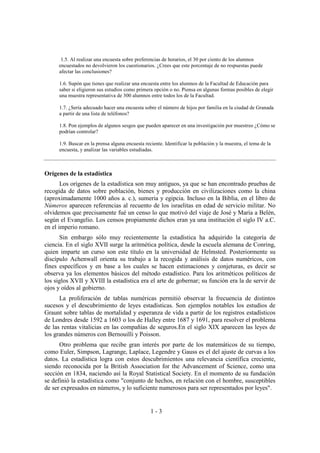 1 - 3
1.5. Al realizar una encuesta sobre preferencias de horarios, el 30 por ciento de los alumnos
encuestados no devolvieron los cuestionarios. ¿Crees que este porcentaje de no respuestas puede
afectar las conclusiones?
1.6. Supón que tienes que realizar una encuesta entre los alumnos de la Facultad de Educación para
saber si eligieron sus estudios como primera opción o no. Piensa en algunas formas posibles de elegir
una muestra representativa de 300 alumnos entre todos los de la Facultad.
1.7. ¿Sería adecuado hacer una encuesta sobre el número de hijos por familia en la ciudad de Granada
a partir de una lista de teléfonos?
1.8. Pon ejemplos de algunos sesgos que pueden aparecer en una investigación por muestreo ¿Cómo se
podrían controlar?
1.9. Buscar en la prensa alguna encuesta reciente. Identificar la población y la muestra, el tema de la
encuesta, y analizar las variables estudiadas.
Orígenes de la estadística
Los orígenes de la estadística son muy antiguos, ya que se han encontrado pruebas de
recogida de datos sobre población, bienes y producción en civilizaciones como la china
(aproximadamente 1000 años a. c.), sumeria y egipcia. Incluso en la Biblia, en el libro de
Números aparecen referencias al recuento de los israelitas en edad de servicio militar. No
olvidemos que precisamente fué un censo lo que motivó del viaje de José y María a Belén,
según el Evangelio. Los censos propiamente dichos eran ya una institución el siglo IV a.C.
en el imperio romano.
Sin embargo sólo muy recientemente la estadística ha adquirido la categoría de
ciencia. En el siglo XVII surge la aritmética política, desde la escuela alemana de Conring,
quien imparte un curso son este título en la universidad de Helmsted. Posteriormente su
discípulo Achenwall orienta su trabajo a la recogida y análisis de datos numéricos, con
fines específicos y en base a los cuales se hacen estimaciones y conjeturas, es decir se
observa ya los elementos básicos del método estadístico. Para los aritméticos políticos de
los siglos XVII y XVIII la estadística era el arte de gobernar; su función era la de servir de
ojos y oídos al gobierno.
La proliferación de tablas numéricas permitió observar la frecuencia de distintos
sucesos y el descubrimiento de leyes estadísticas. Son ejemplos notables los estudios de
Graunt sobre tablas de mortalidad y esperanza de vida a partir de los registros estadísticos
de Londres desde 1592 a 1603 o los de Halley entre 1687 y 1691, para resolver el problema
de las rentas vitalicias en las compañías de seguros.En el siglo XIX aparecen las leyes de
los grandes números con Bernouilli y Poisson.
Otro problema que recibe gran interés por parte de los matemáticos de su tiempo,
como Euler, Simpson, Lagrange, Laplace, Legendre y Gauss es el del ajuste de curvas a los
datos. La estadística logra con estos descubrimientos una relevancia científica creciente,
siendo reconocida por la British Association for the Advancement of Science, como una
sección en 1834, naciendo así la Royal Statistical Society. En el momento de su fundación
se definió la estadística como "conjunto de hechos, en relación con el hombre, susceptibles
de ser expresados en números, y lo suficiente numerosos para ser representados por leyes".
 