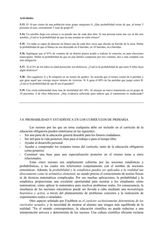 Actividades
5.33. El 10 por ciento de una población tiene grupo sanguíneo 0. ¿Que probabilidad existe de que, al tomar 5
personas al azar, exactamente 3 sean de grupo 0?.
5.34. Un autobús llega con retraso a su parada uno de cada diez días. Si una persona toma una vez al día este
autobús. ¿Cuál es la probabilidad de que en una semana no sufra retraso?
5.35. Un radar es capaz de detectar un blanco una de cada diez veces que efectúa un barrido de la zona. Hallar
la probabilidad de que el blanco no sea detectado en 4 barridas, en 10 barridas, en n barridas.
5.36. Supóngase que el 85% de votantes de un distrito piensa acudir a realizar la votación, en unas elecciones
municipales. Hallar la probabilidad de que en una familia compuesta por tres votantes, dos o más cumplan con
esta obligación.
5.37. Si el 6% de los niños en edad preescolar son disléxicos. ¿Cual es la probabilidad de que entre 8 niños haya
algún disléxico?
5.38. Dos jugadores A y B compiten en un torneo de ajedrez. Se acuerda que el torneo conste de 6 partidas y
que gane aquel que consiga mayor número de victorias. Si A gana el 60% de las partidas que juega contra B.
¿Cual es la probabilidad de que B sea el ganador?
5.39. Una cierta enfermedad tiene tasa de mortalidad del 10%. Al ensayar un nuevo tratamiento en un grupo de
10 pacientes, 4 de ellos fallecieron. ¿Hay evidencia suficiente para indicar que el tratamiento es inadecuado?
5.8. PROBABILIDAD Y ESTADÍSTICA EN LOS CURRÍCULOS DE PRIMARIA
Las razones por las que un tema cualquiera debe ser incluido en el currículo de la
educación obligatoria pueden sintetizarse en las siguientes:
- Ser una parte de la educación general deseable para los futuros ciudadanos.
- Ser útil para la vida posterior, bien para el trabajo o para el tiempo libre.
- Ayudar al desarrollo personal.
- Ayudar a comprender los restantes temas del currículo, tanto de la educación obligatoria
como posterior.
- Constituir una base para una especialización posterior en el mismo tema u otros
relacionados.
Estas cinco razones son ampliamente cubiertas por las nociones estadísticas y
probabilísticas, a las cuales nos referiremos conjuntamente con el nombre de nociones
estocásticas. Además, la probabilidad y la estadística pueden ser aplicadas a la realidad tan
directamente como la aritmética elemental, no siendo preciso el conocimiento de teorías físicas
ni de técnicas matemáticas complicadas. Por sus muchas aplicaciones, la probabilidad y la
estadística proporcionan una excelente oportunidad para mostrar a los estudiantes cómo
matematizar, cómo aplicar la matemática para resolver problemas reales. En consecuencia, la
enseñanza de las nociones estocásticas puede ser llevada a cabo mediante una metodología
heurística y activa, a través del planteamiento de problemas concretos y la realización de
experimentos reales o simulados.
Otro aspecto señalado por Fischbein es el carácter exclusivamente determinista de los
currículos actuales, y la necesidad de mostrar al alumno una imagen más equilibrada de la
realidad: "En el mundo contemporáneo, la educación científica no puede reducirse a una
interpretación unívoca y determinista de los sucesos. Una cultura científica eficiente reclama
 