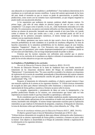 una educación en el pensamiento estadístico y probabilístico". Esta tendencia determinista de la
enseñanza no es motivada por razones científicas. A pesar del carácter aproximado de las leyes
del azar, desde el momento en que se conoce su grado de aproximación, es posible hacer
predicciones, como ocurre con las restantes leyes experimentales, ya que ninguna magnitud se
puede medir con una precisión absoluta.
A los argumentos que acabamos de exponer, podemos añadir algunos matices. En
primer lugar, ¿qué niño de estas edades no practica juegos de azar en casa o con otros
compañeros?. Los juegos como el parchís, la oca, etc., están fuertemente enraizados en la vida
del niño. En consecuencia, nos parece conveniente utilizarlos con fines educativos. Por ejemplo,
incluso un alumno de preescolar, lanzando una simple moneda al aire (una ficha, etc.) puede
contar el número de veces que resulta cara o cruz, y esta actividad puede ser útil en el
aprendizaje de los primeros conceptos numéricos, al mismo tiempo que el alumno toma
contacto con un experimento aleatorio.
Por último, aportamos una nueva razón de tipo social a favor de tratar de educar la
intuición probabilística de todo ciudadano en el período de enseñanza obligatoria. Se trata de
hacerles conscientes de la naturaleza probabilística de los distintos juegos de azar (loterías,
máquinas "tragaperras", bingos, etc. Con frecuencia estos juegos constituyen magníficos
negocios para sus promotores, pero usados desproporcionadamente por el ciudadano puede no
ser una mera actividad lúdica, sino un riesgo desproporcionado de perder su dinero.
Creemos que las razones expuestas son suficientes para concluir que es preciso
incorporar en los currículos de la enseñanza un objetivo referente al razonamiento estocástico a
partir de los niveles educativos en que esto sea posible.
La Estadística y Probabilidad en los currículos
Decreto de Educación Primaria (Junta de Andalucía, BOJA, 20-6-92)
El Decreto de Educación Primaria de la Junta de Andalucía hace una tímida mención al
tratamiento de las situaciones aleatorias dentro del bloque de contenidos denominado
"Operaciones". Concretamente dice: "En casos sencillos se pondrá a los alumnos en situaciones
de exploración de la noción de casualidad, pretendiendo el descubrimiento del carácter aleatorio
de algunas experiencias y la representación sencilla del grado de probabilidad de un suceso
experimentado" (Pág. 110)
Respecto al tratamiento de información estadística, el objetivo general número 6 hace
una mención explícita de la misma en los siguientes términos: "6. Utilizar técnicas elementales
de recogida de datos para obtener información sobre fenómenos y situaciones de su entorno;
representarla de forma gráfica y numérica y formarse un juicio sobre la misma.
La recogida, organización y presentación de datos así como la interpretación y las
posibles predicciones basadas en los mismos, son conocimientos que tienen cada vez más
importancia en nuestro medio lo que hace deseable su aprendizaje y utilización.
Ha de considerarse que las sencillas actividades estadísticas pueden representar para los
alumnos de estas edades aplicaciones de las matemáticas al medio real, prestando significado al
mismo, haciéndolo más inteligible. Al mismo tiempo representan ocasiones para la exploración
matemática ya que implican la formulación de preguntas, conjeturas, la búsqueda de relaciones,
la toma de decisiones sobre qué información hace falta y cómo obtenerla, etc." (Pág.. 104)
Decreto de enseñanzas mínimas para la Educación Primaria (M.E.C., BOE, 26-6-91)
El objetivo general 6 para el área de Matemáticas formulado por el M.E.C. dice:
"Utilizar técnicas elementales de recogida de datos para obtener información sobre fenómenos y
situaciones de su entorno; representarla de forma gráfica y numérica y formarse un juicio sobre
la misma". Este objetivo es desarrollado en el bloque de contenidos referido a organización de
la información en los siguientes términos:
Conceptos:
 