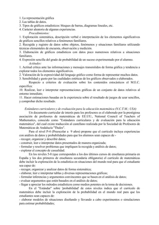 1. La representación gráfica
2. Las tablas de datos.
3. Tipos de gráficos estadísticos: bloques de barras, diagramas lineales, etc.
4. Carácter aleatorio de algunas experiencias.
Procedimientos:
1. Exploración sistemática, descripción verbal e interpretación de los elementos significativos
de gráficos sencillos relativos a fenómenos familiares.
2. Recogida y registro de datos sobre objetos, fenómenos y situaciones familiares utilizando
técnicas elementales de encuesta, observación y medición.
3. Elaboración de gráficos estadísticos con datos poco numerosos relativos a situaciones
familiares.
4. Expresión sencilla del grado de probabilidad de un suceso experimentado por el alumno.
Actitudes:
1. Actitud crítica ante las informaciones y mensajes transmitidos de forma gráfica y tendencia a
explorar todos los elementos significativos.
2. Valoración de la expresividad del lenguaje gráfico como forma de representar muchos datos.
3. Sensibilidad y gusto por las cualidades estéticas de los gráficos observados o elaborados.
Respecto a criterios de evaluación sobre los contenidos estocásticos el M.E.C.
especifica:
10. Realizar, leer e interpretar representaciones gráficas de un conjunto de datos relativos al
entorno inmediato.
11. Hacer estimaciones basadas en la experiencia sobre el resultado de juegos de azar sencillos,
y comprobar dicho resultado.
Estándares curriculares y de evaluación para la educación matemática (N.C.T.M.; USA)
Un documento curricular de interés para los profesores es el elaborado por la prestigiosa
asociación de profesores de matemáticas de EE.UU., National Council of Teachers of
Mathematics, conocido como "Estándares curriculares y de evaluación para la educación
matemática", del cual existe traducción al castellano realizada por la Sociedad de Profesores de
Matemáticas de Andalucía "Thales".
Para el nivel P-4 (Preescolar a 9 años) propone que el currículo incluya experiencias
con análisis de datos y probabilidades para que los alumnos sean capaces de -
- recoger, organizar y describir datos;
- construir, leer e interpretar datos presentados de manera organizada;
- formular y resolver problemas que impliquen la recogida y análisis de datos;
- explorar el concepto de casualidad.
En los niveles 5-8 (que corresponden a los dos últimos cursos de enseñanza primaria en
España y los dos primeros de enseñanza secundaria obligatoria) el currículo de matemáticas
debe incluir la exploración de la estadística en situaciones del mundo real para que el estudiante
sea capaz de:
- recoger, organizar y analizar datos de forma sistemática;
- elaborar, leer e interpretar tablas y diversas representaciones gráficas;
- formular inferencias y argumentos convincentes que se basen en el análisis de datos;
- evaluar argumentos que estén basados en el análisis de datos;
- llegar a apreciar los métodos estadísticos como medios potentes en la toma de decisiones.
En el "Estándar" sobre 'probabilidad' de estos niveles indica que el currículo de
matemática debe incluir la exploración de la probabilidad en el mundo real para que los
estudiantes sean capaces de:
- elaborar modelos de situaciones diseñando y llevando a cabo experimentos o simulaciones
para estimar probabilidades;
 