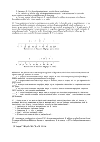 _____b. La muestra de 30 es demasiado pequeña para permitir obtener conclusiones.
_____c. Los pacientes no deberían haber sido asignados aleatoriamente a los grupos, porque los casos más
graves podrían por azar haber coincidido en uno de los grupos.
_____d. No tengo bastante información acerca de cómo decidieron los médicos si un paciente mejoraba o no.
Los médicos podrían haber estado sesgados en su juicio.
11. Veinte estudiantes universitarios participaron en un estudio sobre el efecto del sueño en las calificaciones en los
exámenes. Diez de los estudiantes voluntariamente estuvieron despiertos estudiando toda la noche anterior al
examen (grupo que no durmió). Los otros 10 estudiantes (el grupo control) se acostaron a las 11 la noche anterior al
examen. Las puntuaciones en el examen se muestran en los gráficos siguientes. Cada X representa la puntuación de
un estudiante particular. Por ejemplo, las dos Xs encima del número 80 en el gráfico inferior indican que dos
estudiantes en el grupo control tuvieron una puntuación de 80 en el examen.
x x
x x x x x x x x
_________________________________________________
| | | | | | | | | |
0 10 20 30 40 50 60 70 80 90 100
Puntuaciones en el examen del grupo que no durmió
x x
x x x x x x x x
_________________________________________________
| | | | | | | | | | |
0 10 20 30 40 50 60 70 80 90 100
Puntuaciones en el examen del grupo de control
Examina los dos gráficos con cuidado. Luego escoge entre las 6 posibles conclusiones que se listan a continuación
aquella con la que estés más de acuerdo.
_____a. El grupo que no durmió lo hizo mejor porque ninguno de estos estudiantes puntuó por debajo de 40 y la
máxima puntuación fue obtenida por un estudiante de ese grupo.
_____b. El grupo que no durmió lo hizo mejor porque su promedio parece ser un poco más alto que el promedio del
grupo control.
_____c. No hay diferencia entre los dos grupos, porque hay un solapamiento considerable en las puntuaciones de los
dos grupos.
_____d. No hay diferencia entre los dos grupos, porque la diferencia entre sus promedios es pequeña, comparada
con la cantidad de variación de sus puntuaciones.
_____e. El grupo control lo hizo mejor porque hubo en ese grupo más estudiantes que puntuaron 80 o por encima.
_____f. El grupo control lo hizo mejor, porque su promedio parece ser un poco mayor que el promedio del grupo
que no durmió.
12. El comité escolar de una pequeña ciudad quiere determinar el número promedio de niños por familia en
su ciudad. Dividen el número total de niños de la ciudad por 50, que es el número total de familias. ¿Cuál de
las siguientes frases debe ser cierta si el número promedio de niños por familia es 2.2?
____a. La mitad de las familias de la ciudad tienen más de 2 niños.
____b Más familias tienen 3 niños que 2 niños.
____c. Hay un total de 110 niños en la ciudad.
____d. Hay 2.2 niños por adulto en la ciudad.
____e. El número más común de niños en una familia es 2.
13. Una empresa consultora informó que el 58% de una muestra aleatoria de adultos aprueban la actuación del
Presidente del Gobierno. El informe dice que el margen de error de la encuesta es el 3%. ¿Qué significa este margen
de error?
5.9. CONCEPTOS DE PROBABILIDAD
 
