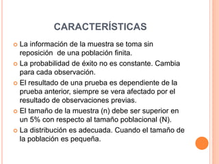 CARACTERÍSTICAS
 La información de la muestra se toma sin
reposición de una población finita.
 La probabilidad de éxito no es constante. Cambia
para cada observación.
 El resultado de una prueba es dependiente de la
prueba anterior, siempre se vera afectado por el
resultado de observaciones previas.
 El tamaño de la muestra (n) debe ser superior en
un 5% con respecto al tamaño poblacional (N).
 La distribución es adecuada. Cuando el tamaño de
la población es pequeña.
 