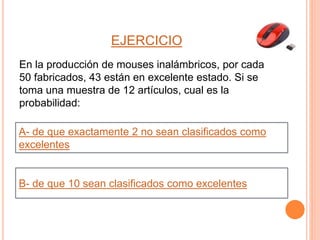 EJERCICIO
En la producción de mouses inalámbricos, por cada
50 fabricados, 43 están en excelente estado. Si se
toma una muestra de 12 artículos, cual es la
probabilidad:
A- de que exactamente 2 no sean clasificados como
excelentes
B- de que 10 sean clasificados como excelentes
 
