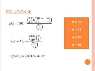 SOLUCION B:
𝑝 𝑥 = 10 =
43
10
50 − 43
12 − 10
50
12
𝑝 𝑥 = 10 =
43
10
7
2
50
12
P(X=10)= 0,3317= 33,17
N = 50
A = 43
n = 12
x = 10
 
