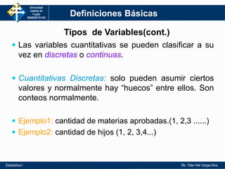Universidad
Católica de
Trujillo
BENEDICTO XVI
Estadística I Ms. Ylder Heli Vargas Alva.
 Las variables cuantitativas se pueden clasificar a su
vez en discretas o continuas.
 Cuantitativas Discretas: solo pueden asumir ciertos
valores y normalmente hay “huecos” entre ellos. Son
conteos normalmente.
 Ejemplo1: cantidad de materias aprobadas.(1, 2,3 ......)
 Ejemplo2: cantidad de hijos (1, 2, 3,4...)
1-9
Definiciones Básicas
Tipos de Variables(cont.)
 