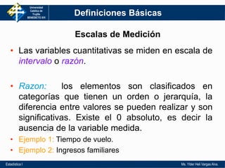 Universidad
Católica de
Trujillo
BENEDICTO XVI
Estadística I Ms. Ylder Heli Vargas Alva.
Definiciones Básicas
• Las variables cuantitativas se miden en escala de
intervalo o razón.
• Razon: los elementos son clasificados en
categorías que tienen un orden o jerarquía, la
diferencia entre valores se pueden realizar y son
significativas. Existe el 0 absoluto, es decir la
ausencia de la variable medida.
• Ejemplo 1: Tiempo de vuelo.
• Ejemplo 2: Ingresos familiares
Escalas de Medición
 