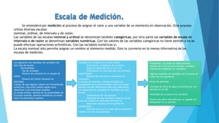 Finalmente, la escala de razón permite,
además de lo de las otras escalas, comparar
mediciones mediante un cuociente.
Algunos ejemplos de variables con la escala de
razón son los siguientes:
Altura de personas.
Cantidad de litros de agua consumido por una
persona en un día.
Velocidad de un auto en la carretera.
Número de goles marcados por un jugador de
básquetbol en un partido.
Se entenderá por medición al proceso de asignar el valor a una variable de un elemento en observación. Este proceso
utiliza diversas escalas:
nominal, ordinal, de intervalo y de razón.
Las variables de las escalas nominal y ordinal se denominan también categóricas, por otra parte las variables de escala de
intervalo o de razón se denominan variables numéricas. Con los valores de las variables categóricas no tiene sentido o no se
puede efectuar operaciones aritméticas. Con las variables numéricas sí.
La escala nominal sólo permite asignar un nombre al elemento medido. Esto la convierte en la menos informativa de las
escalas de medición.
Los siguientes son ejemplos de variables con
este tipo de escala:
Nacionalidad.
Uso de anteojos.
Número de camiseta en un equipo de
fútbol.
Número de Cédula Nacional de
Identidad.
A pesar de que algunos valores son formalmente
numéricos, sólo están siendo usados para
identificar a los individuos medidos.
La escala ordinal, además de las propiedades de
la escala nominal, permite establecer un orden
entre los elementos medidos.
Ejemplos de variables con escala ordinal:
Preferencia a productos de consumo.
Etapa de desarrollo de un ser vivo.
Clasificación de películas por una comisión
especializada.
Madurez de una fruta al momento de
comprarla.
La escala de intervalo, además de todas las
propiedades de la escala ordinal, hace que tenga
sentido calcular diferencias entre las mediciones.
Los siguientes son ejemplos de variables con esta
escala:
Temperatura de una persona.
Ubicación en una carretera respecto de un
punto de referencia (Kilómetro 85 Ruta 5).
Sobrepeso respecto de un patrón de
comparación.
Nivel de aceite en el motor de un automóvil
medido con una vara graduada.
 
