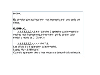 MODA.
Es el valor que aparece con mas frecuencia en una serie de
datos.
EJEMPLO.
1,1,2,2,2,3,3,3,3,4,5,6,8. La cifra 3 aparece cuatro veces lo
cual es mas frecuente que otro valor; por lo cual el valor
modal o modo es 3. ( Mo=3)
1,1,2,2,2,2,3,3,3,4,4,4,4,5,6,7,8.
Las cifras 2 y 4 aparecen cuatro veces.
Luego Mo= 2,(Bimodal)
Cuando aparecen tres o mas veces se denomina Multimodal.
 