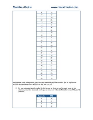 Maestros Online www.maestronline.com
9 18
10 42
11 35
12 39
13 20
14 19
15 36
16 38
17 10
18 12
19 15
20 17
21 38
22 45
23 41
24 32
25 19
26 18
27 20
28 36
29 45
30 42
31 41
32 19
33 25
34 22
35 16
Se pretende saber si es posible concluir que la media de la población de la que se supone fue
extraída la muestra es mayor a 20 años. Sea una α = .0.5.
2. En una preparatoria de la ciudad de Monterrey, se observa que la mayor parte de los
alumnos presentan obesidad, por lo que se obtuvo el Indice de Masa Corporal (IMC), de 10
alumnos:
Paciente IMC
1 26
2 40
3 39
4 45
 